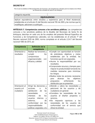 DECRETO N°
“Por el cual se establece el Manual Específico de Funciones y de Competencias Laborales para los empleos de la Planta
de Personal de la Alcaldía de Santa Fe de Antioquia”
Página 158 de 168
Municipio Santa Fe de Antioquia
www.santafedeantioquia-antioquia.gov.co
Teléfono: (57) (4)8531136 Fax: (57) (4)8531101
Dirección: Carrera 9 N°9-22 Palacio Consistorial Mon y Velarde
(Parque Principal Santa Fe de Antioquia)
categoría requerida.
EQUIVALENCIAS
Aplican equivalencias entre estudios y experiencia para el Nivel Asistencial,
establecidas en el artículo 25 del Decreto nacional 785 de 2005 y las normas que lo
modifiquen, adicionen o sustituyan.
ARTÍCULO 2°. Competencias comunes a los servidores públicos. Las competencias
comunes a los servidores públicos de la Alcaldía del Municipio de Santa Fe de
Antioquia, descritas en cada uno de los empleos del presente Manual Específico de
Funciones y de Competencias Laborales, son las establecidas en el artículo 7° del
Decreto nacional 2539 de 2005, norma compilada en el artículo 2.2.4.7 del Decreto
nacional 1083 de 2015, así:
Competencia Definición de la
competencia
Conductas asociadas
Orientación a
resultados
Realizar las funciones y
cumplir los
compromisos
organizacionales con
eficacia y calidad.
 Cumple con oportunidad en función
de estándares, objetivos y metas
establecidas por la entidad, las
funciones que le son asignadas.
 Asume la responsabilidad por sus
resultados.
 Compromete recursos y tiempos para
mejorar la productividad tomando las
medidas necesarias para minimizar
los riesgos.
 Realiza todas las acciones necesarias
para alcanzar los objetivos
propuestos enfrentando los
obstáculos que se presentan.
Orientación al
usuario y al
ciudadano
Dirigir las decisiones y
acciones a la
satisfacción de las
necesidades e
intereses de los
usuarios internos y
externos, de
conformidad con las
responsabilidades
públicas asignadas a la
 Atiende y valora las necesidades y
peticiones de los usuarios y de
ciudadanos en general.
 Considera las necesidades de los
usuarios al diseñar proyectos o
servicios.
 Da respuesta oportuna a las
necesidades de los usuarios de
conformidad con el servicio que
ofrece la entidad.
 
