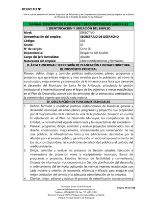 DECRETO N°
“Por el cual se establece el Manual Específico de Funciones y de Competencias Laborales para los empleos de la Planta
de Personal de la Alcaldía de Santa Fe de Antioquia”
Página 16 de 168
Municipio Santa Fe de Antioquia
www.santafedeantioquia-antioquia.gov.co
Teléfono: (57) (4)8531136 Fax: (57) (4)8531101
Dirección: Carrera 9 N°9-22 Palacio Consistorial Mon y Velarde
(Parque Principal Santa Fe de Antioquia)
MANUAL ESPECÍFICO DE FUNCIONES Y DE COMPETENCIAS LABORALES
I. IDENTIFICACION Y UBICACIÓN DEL EMPLEO
Nivel:
Denominación del empleo:
Código:
Grado:
N° de cargos:
Dependencia:
Cargo del jefe inmediato:
Naturaleza del empleo:
DIRECTIVO
SECRETARIO DE DESPACHO
020
02
Ocho (8)
Despacho del Alcalde
Alcalde
Libre Nombramiento y Remoción
II. ÁREA FUNCIONAL: SECRETARÍA DE PLANEACIÓN E INFRAESTRUCTURA
III. PROPÓSITO PRINCIPAL
Planear, definir, dirigir y controlar políticas institucionales, planes, programas y
proyectos que garanticen mejores y más servicios para la población, así como la
construcción, mejoramiento y conservación de la infraestructura física que demande
el desarrollo del Municipio de Santa Fe de Antioquia, articulando la gestión
institucional e interinstitucional para el logro de los objetivos y metas establecidas
en el Plan de Desarrollo, acorde con los principios de la democracia participativa y
la normatividad vigente que regula cada materia.
IV. DESCRIPCIÓN DE FUNCIONES ESENCIALES
1. Definir, formular y coordinar políticas institucionales de bienestar general y
desarrollo municipal, así como planes, programas y proyectos que propendan
por el mejoramiento de la calidad de vida de la población, teniendo en cuenta
lo establecido en el Plan de Desarrollo Municipal, las competencias de la
Entidad, la normatividad vigente relacionada y las expectativas del ciudadano.
2. Planear, programar, dirigir, controlar y evaluar proyectos relacionados con el
diseño, construcción, mejoramiento, sostenimiento y/o conservación de las
vías públicas, la infraestructura física y las edificaciones destinadas por la
Alcaldía para el servicio público, garantizando un racional aprovechamiento de
los recursos disponibles, las condiciones de salubridad pública y el cuidado del
medio ambiente.
3. Dirigir, controlar y evaluar los procesos de Gestión catastro, Ejecución e
interventoría de proyectos viales y equipamiento municipal, Banco de
programas y proyectos, Estudios técnicos de factibilidad y conveniencia,
Sistema de información socioeconómica y Gestión planificación del desarrollo
y ordenamiento del territorio, aplicando las normas vigentes relacionadas con
cada materia y criterios de economía, eficiencia y eficacia para asegurar una
mejor prestación del servicio y la adecuada administración de los recursos.
4. Diseñar, dirigir, adoptar y evaluar el proceso de estratificación socioeconómica
 