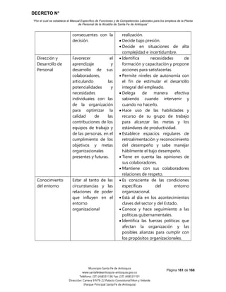 DECRETO N°
“Por el cual se establece el Manual Específico de Funciones y de Competencias Laborales para los empleos de la Planta
de Personal de la Alcaldía de Santa Fe de Antioquia”
Página 161 de 168
Municipio Santa Fe de Antioquia
www.santafedeantioquia-antioquia.gov.co
Teléfono: (57) (4)8531136 Fax: (57) (4)8531101
Dirección: Carrera 9 N°9-22 Palacio Consistorial Mon y Velarde
(Parque Principal Santa Fe de Antioquia)
consecuentes con la
decisión.
realización.
 Decide bajo presión.
 Decide en situaciones de alta
complejidad e incertidumbre.
Dirección y
Desarrollo de
Personal
Favorecer el
aprendizaje y
desarrollo de sus
colaboradores,
articulando las
potencialidades y
necesidades
individuales con las
de la organización
para optimizar la
calidad de las
contribuciones de los
equipos de trabajo y
de las personas, en el
cumplimiento de los
objetivos y metas
organizacionales
presentes y futuras.
 Identifica necesidades de
formación y capacitación y propone
acciones para satisfacerlas.
 Permite niveles de autonomía con
el fin de estimular el desarrollo
integral del empleado.
 Delega de manera efectiva
sabiendo cuando intervenir y
cuando no hacerlo.
 Hace uso de las habilidades y
recurso de su grupo de trabajo
para alcanzar las metas y los
estándares de productividad.
 Establece espacios regulares de
retroalimentación y reconocimiento
del desempeño y sabe manejar
hábilmente el bajo desempeño.
 Tiene en cuenta las opiniones de
sus colaboradores.
 Mantiene con sus colaboradores
relaciones de respeto.
Conocimiento
del entorno
Estar al tanto de las
circunstancias y las
relaciones de poder
que influyen en el
entorno
organizacional
 Es consciente de las condiciones
específicas del entorno
organizacional.
 Está al día en los acontecimientos
claves del sector y del Estado.
 Conoce y hace seguimiento a las
políticas gubernamentales.
 Identifica las fuerzas políticas que
afectan la organización y las
posibles alianzas para cumplir con
los propósitos organizacionales.
 