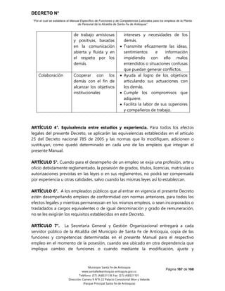 DECRETO N°
“Por el cual se establece el Manual Específico de Funciones y de Competencias Laborales para los empleos de la Planta
de Personal de la Alcaldía de Santa Fe de Antioquia”
Página 167 de 168
Municipio Santa Fe de Antioquia
www.santafedeantioquia-antioquia.gov.co
Teléfono: (57) (4)8531136 Fax: (57) (4)8531101
Dirección: Carrera 9 N°9-22 Palacio Consistorial Mon y Velarde
(Parque Principal Santa Fe de Antioquia)
de trabajo amistosas
y positivas, basadas
en la comunicación
abierta y fluida y en
el respeto por los
demás.
intereses y necesidades de los
demás.
 Transmite eficazmente las ideas,
sentimientos e información
impidiendo con ello malos
entendidos o situaciones confusas
que puedan generar conflictos.
Colaboración Cooperar con los
demás con el fin de
alcanzar los objetivos
institucionales
 Ayuda al logro de los objetivos
articulando sus actuaciones con
los demás.
 Cumple los compromisos que
adquiere.
 Facilita la labor de sus superiores
y compañeros de trabajo.
ARTÍCULO 4°. Equivalencia entre estudios y experiencia. Para todos los efectos
legales del presente Decreto, se aplicarán las equivalencias establecidas en el artículo
25 del Decreto nacional 785 de 2005 y las normas que lo modifiquen, adicionen o
sustituyan, como quedó determinado en cada uno de los empleos que integran el
presente Manual.
ARTÍCULO 5°. Cuando para el desempeño de un empleo se exija una profesión, arte u
oficio debidamente reglamentado, la posesión de grados, títulos, licencias, matrículas o
autorizaciones previstas en las leyes o en sus reglamentos, no podrá ser compensada
por experiencia u otras calidades, salvo cuando las mismas leyes así lo establezcan.
ARTÍCULO 6°. A los empleados públicos que al entrar en vigencia el presente Decreto
estén desempeñando empleos de conformidad con normas anteriores, para todos los
efectos legales y mientras permanezcan en los mismos empleos, o sean incorporados o
trasladados a cargos equivalentes o de igual denominación y grado de remuneración,
no se les exigirán los requisitos establecidos en este Decreto.
ARTÍCULO 7°. La Secretaría General y Gestión Organizacional entregará a cada
servidor público de la Alcaldía del Municipio de Santa Fe de Antioquia, copia de las
funciones y competencias determinadas en el presente Manual para el respectivo
empleo en el momento de la posesión, cuando sea ubicado en otra dependencia que
implique cambio de funciones o cuando mediante la modificación, ajuste y
 