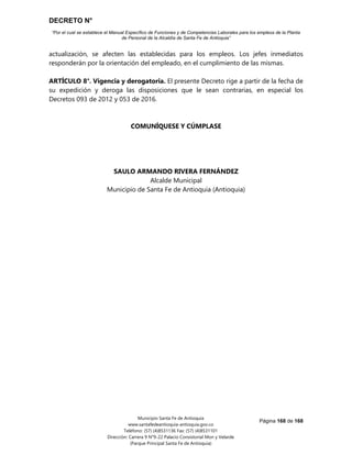DECRETO N°
“Por el cual se establece el Manual Específico de Funciones y de Competencias Laborales para los empleos de la Planta
de Personal de la Alcaldía de Santa Fe de Antioquia”
Página 168 de 168
Municipio Santa Fe de Antioquia
www.santafedeantioquia-antioquia.gov.co
Teléfono: (57) (4)8531136 Fax: (57) (4)8531101
Dirección: Carrera 9 N°9-22 Palacio Consistorial Mon y Velarde
(Parque Principal Santa Fe de Antioquia)
actualización, se afecten las establecidas para los empleos. Los jefes inmediatos
responderán por la orientación del empleado, en el cumplimiento de las mismas.
ARTÍCULO 8°. Vigencia y derogatoria. El presente Decreto rige a partir de la fecha de
su expedición y deroga las disposiciones que le sean contrarias, en especial los
Decretos 093 de 2012 y 053 de 2016.
COMUNÍQUESE Y CÚMPLASE
SAULO ARMANDO RIVERA FERNÁNDEZ
Alcalde Municipal
Municipio de Santa Fe de Antioquia (Antioquia)
 