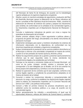 DECRETO N°
“Por el cual se establece el Manual Específico de Funciones y de Competencias Laborales para los empleos de la Planta
de Personal de la Alcaldía de Santa Fe de Antioquia”
Página 17 de 168
Municipio Santa Fe de Antioquia
www.santafedeantioquia-antioquia.gov.co
Teléfono: (57) (4)8531136 Fax: (57) (4)8531101
Dirección: Carrera 9 N°9-22 Palacio Consistorial Mon y Velarde
(Parque Principal Santa Fe de Antioquia)
del Municipio de Santa Fe de Antioquia, de acuerdo con la metodología
vigente señalada por el organismo legalmente competente.
5. Diseñar y poner en marcha la estrategia de seguimiento y evaluación del Plan
del Desarrollo Municipal, apoyar la elaboración de los Planes indicativos de
Acción, consolidar el Plan Operativo Anual de Inversiones -POAI-, coordinar la
elaboración de informes de rendición de cuentas y preparar los mecanismos
para rendirlas, de conformidad con lo señalado en las normatividad vigente y
los lineamientos impartidos por el Departamento Nacional de Planeación -
DNP-.
6. Formular e implementar indicadores de gestión con miras a mejorar los
estándares de desempeño de la Entidad.
7. Diseñar, priorizar, adoptar, dirigir y hacer seguimiento a políticas, planes y
programas de gestión del riesgo, articulándolos a los demás instrumentos de
planeación municipal.
8. Implementar estrategias para operar y mantener actualizados los sistemas de
información relacionados con la dependencia, de conformidad con las
directrices impartidas por entidades y organismos competentes.
9. Evaluar constantemente la prestación de los servicios públicos domiciliarios en
el Municipio e informar a las autoridades competentes en materia de control,
cuando no se han prestados de manera oportuna, eficiente y eficaz.
10. Realizar los seguimientos propios de su gestión y presentar oportunamente los
informes que le sean requeridos sobre la misma, atendiendo los
procedimientos legales y los establecidos por la Entidad.
11. Participar en las sesiones y comisiones citadas por el Concejo Municipal , así
como en las juntas, consejos, comités, eventos y reuniones que le
correspondan o le sean delegadas por el Alcalde, con el fin de sustentar los
temas propios de la dependencia y contribuir a la toma de decisiones.
12. Realizar la supervisión de los contratos que le sean asignados, conforme a las
normas legales vigentes y cumpliendo los procedimientos adoptados en el
Sistema de Gestión de la Calidad.
13. Concertar y evaluar los compromisos laborales y comportamentales del
personal a su cargo, conforme lo establecen las disposiciones legales vigentes
sobre la materia, los lineamientos impartidos por la Comisión Nacional del
Servicio Civil -CNSC- y las políticas institucionales.
14. Conocer y fallar en primera instancia los procesos disciplinarios que se
adelanten contra los servidores públicos a su cargo, de acuerdo con la
normatividad vigente.
15. Aplicar apropiadamente los métodos y procedimientos al igual que la
oportunidad, eficiencia y eficacia del Sistema de Control Interno y contribuir
 