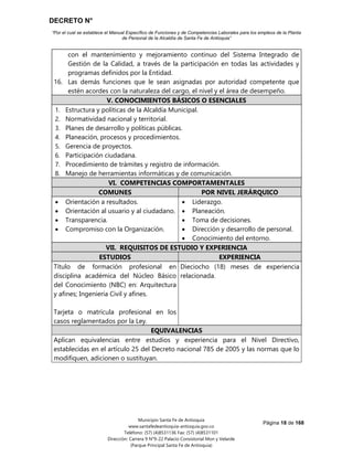 DECRETO N°
“Por el cual se establece el Manual Específico de Funciones y de Competencias Laborales para los empleos de la Planta
de Personal de la Alcaldía de Santa Fe de Antioquia”
Página 18 de 168
Municipio Santa Fe de Antioquia
www.santafedeantioquia-antioquia.gov.co
Teléfono: (57) (4)8531136 Fax: (57) (4)8531101
Dirección: Carrera 9 N°9-22 Palacio Consistorial Mon y Velarde
(Parque Principal Santa Fe de Antioquia)
con el mantenimiento y mejoramiento continuo del Sistema Integrado de
Gestión de la Calidad, a través de la participación en todas las actividades y
programas definidos por la Entidad.
16. Las demás funciones que le sean asignadas por autoridad competente que
estén acordes con la naturaleza del cargo, el nivel y el área de desempeño.
V. CONOCIMIENTOS BÁSICOS O ESENCIALES
1. Estructura y políticas de la Alcaldía Municipal.
2. Normatividad nacional y territorial.
3. Planes de desarrollo y políticas públicas.
4. Planeación, procesos y procedimientos.
5. Gerencia de proyectos.
6. Participación ciudadana.
7. Procedimiento de trámites y registro de información.
8. Manejo de herramientas informáticas y de comunicación.
VI. COMPETENCIAS COMPORTAMENTALES
COMUNES POR NIVEL JERÁRQUICO
 Orientación a resultados.
 Orientación al usuario y al ciudadano.
 Transparencia.
 Compromiso con la Organización.
 Liderazgo.
 Planeación.
 Toma de decisiones.
 Dirección y desarrollo de personal.
 Conocimiento del entorno.
VII. REQUISITOS DE ESTUDIO Y EXPERIENCIA
ESTUDIOS EXPERIENCIA
Título de formación profesional en
disciplina académica del Núcleo Básico
del Conocimiento (NBC) en: Arquitectura
y afines; Ingeniería Civil y afines.
Tarjeta o matrícula profesional en los
casos reglamentados por la Ley.
Dieciocho (18) meses de experiencia
relacionada.
EQUIVALENCIAS
Aplican equivalencias entre estudios y experiencia para el Nivel Directivo,
establecidas en el artículo 25 del Decreto nacional 785 de 2005 y las normas que lo
modifiquen, adicionen o sustituyan.
 