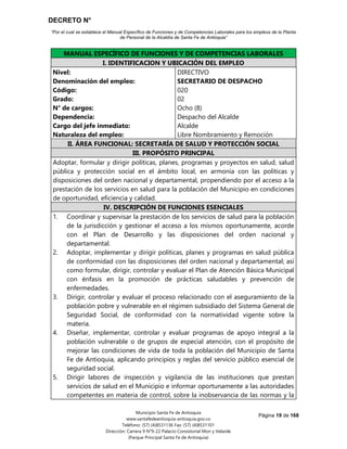 DECRETO N°
“Por el cual se establece el Manual Específico de Funciones y de Competencias Laborales para los empleos de la Planta
de Personal de la Alcaldía de Santa Fe de Antioquia”
Página 19 de 168
Municipio Santa Fe de Antioquia
www.santafedeantioquia-antioquia.gov.co
Teléfono: (57) (4)8531136 Fax: (57) (4)8531101
Dirección: Carrera 9 N°9-22 Palacio Consistorial Mon y Velarde
(Parque Principal Santa Fe de Antioquia)
MANUAL ESPECÍFICO DE FUNCIONES Y DE COMPETENCIAS LABORALES
I. IDENTIFICACION Y UBICACIÓN DEL EMPLEO
Nivel:
Denominación del empleo:
Código:
Grado:
N° de cargos:
Dependencia:
Cargo del jefe inmediato:
Naturaleza del empleo:
DIRECTIVO
SECRETARIO DE DESPACHO
020
02
Ocho (8)
Despacho del Alcalde
Alcalde
Libre Nombramiento y Remoción
II. ÁREA FUNCIONAL: SECRETARÍA DE SALUD Y PROTECCIÓN SOCIAL
III. PROPÓSITO PRINCIPAL
Adoptar, formular y dirigir políticas, planes, programas y proyectos en salud, salud
pública y protección social en el ámbito local, en armonía con las políticas y
disposiciones del orden nacional y departamental, propendiendo por el acceso a la
prestación de los servicios en salud para la población del Municipio en condiciones
de oportunidad, eficiencia y calidad.
IV. DESCRIPCIÓN DE FUNCIONES ESENCIALES
1. Coordinar y supervisar la prestación de los servicios de salud para la población
de la jurisdicción y gestionar el acceso a los mismos oportunamente, acorde
con el Plan de Desarrollo y las disposiciones del orden nacional y
departamental.
2. Adoptar, implementar y dirigir políticas, planes y programas en salud pública
de conformidad con las disposiciones del orden nacional y departamental; así
como formular, dirigir, controlar y evaluar el Plan de Atención Básica Municipal
con énfasis en la promoción de prácticas saludables y prevención de
enfermedades.
3. Dirigir, controlar y evaluar el proceso relacionado con el aseguramiento de la
población pobre y vulnerable en el régimen subsidiado del Sistema General de
Seguridad Social, de conformidad con la normatividad vigente sobre la
materia.
4. Diseñar, implementar, controlar y evaluar programas de apoyo integral a la
población vulnerable o de grupos de especial atención, con el propósito de
mejorar las condiciones de vida de toda la población del Municipio de Santa
Fe de Antioquia, aplicando principios y reglas del servicio público esencial de
seguridad social.
5. Dirigir labores de inspección y vigilancia de las instituciones que prestan
servicios de salud en el Municipio e informar oportunamente a las autoridades
competentes en materia de control, sobre la inobservancia de las normas y la
 