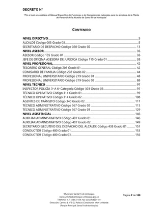 DECRETO N°
“Por el cual se establece el Manual Específico de Funciones y de Competencias Laborales para los empleos de la Planta
de Personal de la Alcaldía de Santa Fe de Antioquia”
Página 2 de 168
Municipio Santa Fe de Antioquia
www.santafedeantioquia-antioquia.gov.co
Teléfono: (57) (4)8531136 Fax: (57) (4)8531101
Dirección: Carrera 9 N°9-22 Palacio Consistorial Mon y Velarde
(Parque Principal Santa Fe de Antioquia)
CONTENIDO
NIVEL DIRECTIVO......................................................................................................................................5
ALCALDE Código 005 Grado 03.............................................................................................................5
SECRETARIO DE DESPACHO Código 020 Grado 02.................................................................... 13
NIVEL ASESOR ......................................................................................................................................... 36
ASESOR Código 105 Grado 01............................................................................................................ 36
JEFE DE OFICINA ASESORA DE JURÍDICA Código 115 Grado 01........................................... 38
NIVEL PROFESIONAL............................................................................................................................ 42
TESORERO GENERAL Código 201 Grado 01 .................................................................................. 42
COMISARIO DE FAMILIA Código 202 Grado 02........................................................................... 44
PROFESIONAL UNIVERSITARIO Código 219 Grado 01.............................................................. 48
PROFESIONAL UNIVERSITARIO Código 219 Grado 02.............................................................. 88
NIVEL TÉCNICO ....................................................................................................................................... 97
INSPECTOR POLICÍA 3ᵃ A 6ᵃ Categoría Código 303 Grado 03................................................. 97
TÉCNICO OPERATIVO Código 314 Grado 01................................................................................. 99
TÉCNICO OPERATIVO Código 314 Grado 02...............................................................................108
AGENTES DE TRÁNSITO Código 340 Grado 02 ..........................................................................111
TÉCNICO ADMINISTRATIVO Código 367 Grado 02 ..................................................................113
TÉCNICO ADMINISTRATIVO Código 367 Grado 03 ..................................................................129
NIVEL ASISTENCIAL ............................................................................................................................146
AUXILIAR ADMINISTRATIVO Código 407 Grado 01 .................................................................146
AUXILIAR ADMINISTRATIVO Código 407 Grado 02 .................................................................149
SECRETARIO EJECUTIVO DEL DESPACHO DEL ALCALDE Código 438 Grado 01............151
CONDUCTOR Código 480 Grado 01...............................................................................................153
CONDUCTOR Código 480 Grado 03...............................................................................................156
 