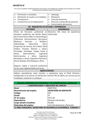 DECRETO N°
“Por el cual se establece el Manual Específico de Funciones y de Competencias Laborales para los empleos de la Planta
de Personal de la Alcaldía de Santa Fe de Antioquia”
Página 21 de 168
Municipio Santa Fe de Antioquia
www.santafedeantioquia-antioquia.gov.co
Teléfono: (57) (4)8531136 Fax: (57) (4)8531101
Dirección: Carrera 9 N°9-22 Palacio Consistorial Mon y Velarde
(Parque Principal Santa Fe de Antioquia)
 Orientación a resultados.
 Orientación al usuario y al ciudadano.
 Transparencia.
 Compromiso con la Organización.
 Liderazgo.
 Planeación.
 Toma de decisiones.
 Dirección y desarrollo de personal.
 Conocimiento del entorno.
VII. REQUISITOS DE ESTUDIO Y EXPERIENCIA
ESTUDIOS EXPERIENCIA
Título de formación profesional en
disciplina académica del Núcleo Básico
del Conocimiento (NBC) en: Bacteriología;
Enfermería; Instrumentación Quirúrgica;
Medicina; Nutrición y Dietética;
Odontología; Optometría, Otros
Programas de Ciencias de la Salud; Salud
Pública; Terapias; Derecho y afines;
Psicología; Sociología, Trabajo Social y
afines; Administración; Ingeniería
Administrativa y afines; Ingeniería
Biomédica y afines; Ingeniería Industrial y
afines; Biología, Microbiología y afines.
Registro, tarjeta o matrícula profesional
en los casos reglamentados por la Ley.
Dieciocho (18) meses de experiencia
relacionada.
EQUIVALENCIAS
Aplican equivalencias entre estudios y experiencia para el Nivel Directivo,
establecidas en el artículo 25 del Decreto nacional 785 de 2005 y las normas que lo
modifiquen, adicionen o sustituyan.
MANUAL ESPECÍFICO DE FUNCIONES Y DE COMPETENCIAS LABORALES
I. IDENTIFICACION Y UBICACIÓN DEL EMPLEO
Nivel:
Denominación del empleo:
Código:
Grado:
N° de cargos:
Dependencia:
Cargo del jefe inmediato:
Naturaleza del empleo:
DIRECTIVO
SECRETARIO DE DESPACHO
020
02
Ocho (8)
Despacho del Alcalde
Alcalde
Libre Nombramiento y Remoción
II. ÁREA FUNCIONAL: SECRETARÍA DE DESARROLLO ECONÓMICO, TURISMO Y
 