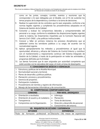 DECRETO N°
“Por el cual se establece el Manual Específico de Funciones y de Competencias Laborales para los empleos de la Planta
de Personal de la Alcaldía de Santa Fe de Antioquia”
Página 23 de 168
Municipio Santa Fe de Antioquia
www.santafedeantioquia-antioquia.gov.co
Teléfono: (57) (4)8531136 Fax: (57) (4)8531101
Dirección: Carrera 9 N°9-22 Palacio Consistorial Mon y Velarde
(Parque Principal Santa Fe de Antioquia)
como en las juntas, consejos, comités, eventos y reuniones que le
correspondan o le sean delegadas por el Alcalde, con el fin de sustentar los
temas propios de la dependencia y contribuir a la toma de decisiones.
9. Realizar la supervisión de los contratos que le sean asignados, conforme a las
normas legales vigentes y cumpliendo los procedimientos adoptados en el
Sistema de Gestión de la Calidad.
10. Concertar y evaluar los compromisos laborales y comportamentales del
personal a su cargo, conforme lo establecen las disposiciones legales vigentes
sobre la materia, los lineamientos impartidos por la Comisión Nacional del
Servicio Civil -CNSC- y las políticas institucionales.
11. Conocer y fallar en primera instancia los procesos disciplinarios que se
adelanten contra los servidores públicos a su cargo, de acuerdo con la
normatividad vigente.
12. Aplicar apropiadamente los métodos y procedimientos al igual que la
oportunidad, eficiencia y eficacia del Sistema de Control Interno y contribuir
con el mantenimiento y mejoramiento continuo del Sistema Integrado de
Gestión de la Calidad, a través de la participación en todas las actividades y
programas definidos por la Entidad.
13. Las demás funciones que le sean asignadas por autoridad competente que
estén acordes con la naturaleza del cargo, el nivel y el área de desempeño.
V. CONOCIMIENTOS BÁSICOS O ESENCIALES
1. Estructura y políticas de la Alcaldía Municipal.
2. Normatividad nacional y territorial.
3. Planes de desarrollo y políticas públicas.
4. Planeación, procesos y procedimientos.
5. Gerencia de proyectos.
6. Participación ciudadana.
7. Procedimiento de trámites y registro de información.
8. Manejo de herramientas informáticas y de comunicación.
VI. COMPETENCIAS COMPORTAMENTALES
COMUNES POR NIVEL JERÁRQUICO
 Orientación a resultados.
 Orientación al usuario y al ciudadano.
 Transparencia.
 Compromiso con la Organización.
 Liderazgo.
 Planeación.
 Toma de decisiones.
 Dirección y desarrollo de personal.
 Conocimiento del entorno.
VII. REQUISITOS DE ESTUDIO Y EXPERIENCIA
ESTUDIOS EXPERIENCIA
Título de formación profesional en Dieciocho (18) meses de experiencia
 