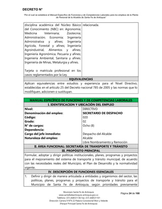 DECRETO N°
“Por el cual se establece el Manual Específico de Funciones y de Competencias Laborales para los empleos de la Planta
de Personal de la Alcaldía de Santa Fe de Antioquia”
Página 24 de 168
Municipio Santa Fe de Antioquia
www.santafedeantioquia-antioquia.gov.co
Teléfono: (57) (4)8531136 Fax: (57) (4)8531101
Dirección: Carrera 9 N°9-22 Palacio Consistorial Mon y Velarde
(Parque Principal Santa Fe de Antioquia)
disciplina académica del Núcleo Básico
del Conocimiento (NBC) en: Agronomía;
Medicina Veterinaria; Zootecnia;
Administración; Economía; Ingeniería
Administrativa y afines; Ingeniería
Agrícola, Forestal y afines; Ingeniería
Agroindustrial, Alimentos y afines;
Ingeniería Agronómica, Pecuaria y afines;
Ingeniería Ambiental, Sanitaria y afines;
Ingeniería de Minas, Metalurgia y afines.
Tarjeta o matrícula profesional en los
casos reglamentados por la Ley.
relacionada.
EQUIVALENCIAS
Aplican equivalencias entre estudios y experiencia para el Nivel Directivo,
establecidas en el artículo 25 del Decreto nacional 785 de 2005 y las normas que lo
modifiquen, adicionen o sustituyan.
MANUAL ESPECÍFICO DE FUNCIONES Y DE COMPETENCIAS LABORALES
I. IDENTIFICACION Y UBICACIÓN DEL EMPLEO
Nivel:
Denominación del empleo:
Código:
Grado:
N° de cargos:
Dependencia:
Cargo del jefe inmediato:
Naturaleza del empleo:
DIRECTIVO
SECRETARIO DE DESPACHO
020
02
Ocho (8)
Despacho del Alcalde
Alcalde
Libre Nombramiento y Remoción
II. ÁREA FUNCIONAL: SECRETARÍA DE TRANSPORTE Y TRÁNSITO
III. PROPÓSITO PRINCIPAL
Formular, adoptar y dirigir políticas institucionales, planes, programas y proyectos
para el mejoramiento del sistema de transporte y tránsito municipal, de acuerdo
con las necesidades reales del Municipio, el Plan de Desarrollo y la normatividad
vigente.
IV. DESCRIPCIÓN DE FUNCIONES ESENCIALES
1. Definir y dirigir de manera articulada a entidades y organismos del sector, las
políticas, planes, programas y proyectos de transporte y tránsito para el
Municipio de Santa Fe de Antioquia, según prioridades previamente
 