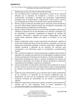 DECRETO N°
“Por el cual se establece el Manual Específico de Funciones y de Competencias Laborales para los empleos de la Planta
de Personal de la Alcaldía de Santa Fe de Antioquia”
Página 25 de 168
Municipio Santa Fe de Antioquia
www.santafedeantioquia-antioquia.gov.co
Teléfono: (57) (4)8531136 Fax: (57) (4)8531101
Dirección: Carrera 9 N°9-22 Palacio Consistorial Mon y Velarde
(Parque Principal Santa Fe de Antioquia)
identificadas acordes con el Plan de Desarrollo Municipal.
2. Fijar las políticas para la prestación, seguimiento y control de los servicios
ofrecidos por la Secretaría de Transporte y Tránsito y los servicios
concesionados, contratados o atendidos por particulares, implementando
estrategias para la modernización y mejoramiento continuo de los mismos,
con el propósito de contribuir al incremento de los ingresos del Municipio.
3. Planear y dirigir la colocación de señales para un adecuado control del tránsito,
que serán determinadas mediante estudio que contenga las necesidades y el
inventario general de señalización en el Municipio.
4. Regular y dirigir el tránsito durante la ocurrencia de actividades colectivas que
impliquen la utilización de las vías destinadas a los vehículos, coordinado con
las autoridades y organismos competentes la adopción de medidas de
circulación, información y seguridad que fueren indispensables; así como
cuando deban efectuarse trabajos que alteren la circulación en las vías
públicas.
5. Diseñar, implementar, dirigir y evaluar mecanismos de verificación, vigilancia y
control del cumplimiento de las normas de tránsito y transporte, así como las
disposiciones ambientales aplicables a vehículos automotores, adoptando las
medidas necesarias y aplicando de ser necesario, las sanciones que
correspondan a las infracciones, según la normatividad y procedimientos
vigentes.
6. Fijar y coordinar la política en materia de educación ciudadana sobre tránsito y
seguridad vial, campañas de prevención de accidentalidad y divulgación de los
servicios prestados por la Secretaría de Transporte y Tránsito de la localidad.
7. Implementar estrategias para operar y mantener actualizados los sistemas de
información relacionados con el sector de tránsito, atendiendo las directrices
impartidas por las entidades y organismos competentes.
8. Conocer de las faltas ocurridas dentro del territorio de la jurisdicción en única y
primera instancia; así como emitir conceptos técnicos sobre la responsabilidad
en choques y la cuantía de los daños, según el procedimiento previsto en la
ley.
9. Expedir los actos administrativos que se requieran para el cabal cumplimiento
de las funciones y el desarrollo de los procesos establecidos para la
dependencia, así como los de competencia como autoridad de tránsito y
transporte municipal, de conformidad con las normas y procedimientos
vigentes.
10. Realizar los seguimientos propios de su gestión y presentar oportunamente los
informes que le sean requeridos sobre la misma, atendiendo los
procedimientos legales y los establecidos por la Entidad.
 