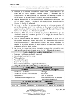 DECRETO N°
“Por el cual se establece el Manual Específico de Funciones y de Competencias Laborales para los empleos de la Planta
de Personal de la Alcaldía de Santa Fe de Antioquia”
Página 26 de 168
Municipio Santa Fe de Antioquia
www.santafedeantioquia-antioquia.gov.co
Teléfono: (57) (4)8531136 Fax: (57) (4)8531101
Dirección: Carrera 9 N°9-22 Palacio Consistorial Mon y Velarde
(Parque Principal Santa Fe de Antioquia)
11. Participar en las sesiones y comisiones citadas por el Concejo Municipal , así
como en las juntas, consejos, comités, eventos y reuniones que le
correspondan o le sean delegadas por el Alcalde, con el fin de sustentar los
temas propios de la dependencia y contribuir a la toma de decisiones.
12. Realizar la supervisión de los contratos que le sean asignados, conforme a las
normas legales vigentes y cumpliendo los procedimientos adoptados en el
Sistema de Gestión de la Calidad.
13. Concertar y evaluar los compromisos laborales y comportamentales del
personal a su cargo, conforme lo establecen las disposiciones legales vigentes
sobre la materia, los lineamientos impartidos por la Comisión Nacional del
Servicio Civil -CNSC- y las políticas institucionales.
14. Conocer y fallar en primera instancia los procesos disciplinarios que se
adelanten contra los servidores públicos a su cargo, de acuerdo con la
normatividad vigente.
15. Aplicar apropiadamente los métodos y procedimientos al igual que la
oportunidad, eficiencia y eficacia del Sistema de Control Interno y contribuir
con el mantenimiento y mejoramiento continuo del Sistema Integrado de
Gestión de la Calidad, a través de la participación en todas las actividades y
programas definidos por la Entidad.
16. Las demás funciones que le sean asignadas por autoridad competente que
estén acordes con la naturaleza del cargo, el nivel y el área de desempeño.
V. CONOCIMIENTOS BÁSICOS O ESENCIALES
1. Estructura y políticas de la Alcaldía Municipal.
2. Normatividad nacional y territorial.
3. Políticas públicas.
4. Planeación estratégica.
5. Gerencia de proyectos.
6. Procedimiento de trámites y registro de información.
7. Manejo de herramientas informáticas y de comunicación.
VI. COMPETENCIAS COMPORTAMENTALES
COMUNES POR NIVEL JERÁRQUICO
 Orientación a resultados.
 Orientación al usuario y al ciudadano.
 Transparencia.
 Compromiso con la Organización.
 Liderazgo.
 Planeación.
 Toma de decisiones.
 Dirección y desarrollo de personal.
 Conocimiento del entorno.
VII. REQUISITOS DE ESTUDIO Y EXPERIENCIA
ESTUDIOS EXPERIENCIA
Título de formación profesional en Dieciocho (18) meses de experiencia
 