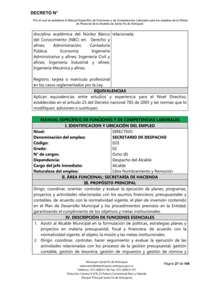 DECRETO N°
“Por el cual se establece el Manual Específico de Funciones y de Competencias Laborales para los empleos de la Planta
de Personal de la Alcaldía de Santa Fe de Antioquia”
Página 27 de 168
Municipio Santa Fe de Antioquia
www.santafedeantioquia-antioquia.gov.co
Teléfono: (57) (4)8531136 Fax: (57) (4)8531101
Dirección: Carrera 9 N°9-22 Palacio Consistorial Mon y Velarde
(Parque Principal Santa Fe de Antioquia)
disciplina académica del Núcleo Básico
del Conocimiento (NBC) en: Derecho y
afines; Administración; Contaduría
Pública; Economía; Ingeniería
Administrativa y afines; Ingeniería Civil y
afines; Ingeniería Industrial y afines;
Ingeniería Mecánica y afines.
Registro, tarjeta o matrícula profesional
en los casos reglamentados por la Ley.
relacionada.
EQUIVALENCIAS
Aplican equivalencias entre estudios y experiencia para el Nivel Directivo,
establecidas en el artículo 25 del Decreto nacional 785 de 2005 y las normas que lo
modifiquen, adicionen o sustituyan.
MANUAL ESPECÍFICO DE FUNCIONES Y DE COMPETENCIAS LABORALES
I. IDENTIFICACION Y UBICACIÓN DEL EMPLEO
Nivel:
Denominación del empleo:
Código:
Grado:
N° de cargos:
Dependencia:
Cargo del jefe inmediato:
Naturaleza del empleo:
DIRECTIVO
SECRETARIO DE DESPACHO
020
02
Ocho (8)
Despacho del Alcalde
Alcalde
Libre Nombramiento y Remoción
II. ÁREA FUNCIONAL: SECRETARÍA DE HACIENDA
III. PROPÓSITO PRINCIPAL
Dirigir, coordinar, orientar, controlar y evaluar la ejecución de planes, programas,
proyectos y actividades relacionadas con los asuntos financieros, presupuestales y
contables, de acuerdo con la normatividad vigente, el plan de inversión contenido
en el Plan de Desarrollo Municipal y los procedimientos previstos en la Entidad,
garantizando el cumplimiento de los objetivos y metas institucionales.
IV. DESCRIPCIÓN DE FUNCIONES ESENCIALES
1. Asistir al Alcalde Municipal en la formulación de políticas, estrategias planes y
proyectos en materia presupuestal, fiscal y financiera, de acuerdo con la
normatividad vigente, el objeto, la misión y las metas institucionales.
2. Dirigir, coordinar, controlar, hacer seguimiento y evaluar la ejecución de las
actividades relacionadas con los procesos de la gestión presupuestal, gestión
contable, gestión de tesorería, gestión de impuestos y gestión de nómina y
 