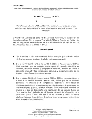 DECRETO N°
“Por el cual se establece el Manual Específico de Funciones y de Competencias Laborales para los empleos de la Planta
de Personal de la Alcaldía de Santa Fe de Antioquia”
Página 3 de 168
Municipio Santa Fe de Antioquia
www.santafedeantioquia-antioquia.gov.co
Teléfono: (57) (4)8531136 Fax: (57) (4)8531101
Dirección: Carrera 9 N°9-22 Palacio Consistorial Mon y Velarde
(Parque Principal Santa Fe de Antioquia)
DECRETO N° __________ DE 2016
( )
“Por el cual se establece el Manual Específico de Funciones y de Competencias
Laborales para los empleos de la Planta de Personal de la Alcaldía de Santa Fe de
Antioquia”
El Alcalde del Municipio de Santa Fe de Antioquia (Antioquia), en ejercicio de las
facultades que le confiere el numeral 7 del artículo 315 de la Constitución Política y los
artículos 13 y 28 del Decreto-ley 785 de 2005 en armonía con los artículos 2.2.3.1 a
2.2.4.10 del Decreto nacional 1083 de 2015, y
CONSIDERANDO:
1. Que el artículo 122 de la Constitución Política consagra que no habrá empleo
público que no tenga funciones detalladas en la ley o reglamento.
2. Que la Ley 909 de 2004, el Decreto-ley 785 de 2005 y el Decreto nacional 2539 de
2005, establecen que las entidades deben expedir los manuales específicos de
funciones, requisitos mínimos y competencias laborales, teniendo en cuenta el
contenido funcional y las competencias comunes y comportamentales de los
empleos que conforman la planta de personal.
3. Que el artículo 2.2.3.5 del Decreto nacional 1083 de 2015 en concordancia con el
artículo 5 del Decreto nacional 2484 de 2014, señala que en los manuales
específicos de funciones y de competencias laborales se debe indicar las
disciplinas académicas o profesiones que se exigirán para el desempeño de los
diferentes empleos públicos, teniendo en cuenta la naturaleza de las funciones del
empleo o el área de desempeño y la clasificación de los Núcleos Básicos de
Conocimiento (NBC) definidos en el Sistema Nacional de Información de la
Educación Superior -SNIES-, ello, con el fin de posibilitar el acceso al empleo
público en igualdad de condiciones de quienes tienen una profesión perteneciente
a una misma área del conocimiento.
 