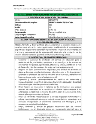DECRETO N°
“Por el cual se establece el Manual Específico de Funciones y de Competencias Laborales para los empleos de la Planta
de Personal de la Alcaldía de Santa Fe de Antioquia”
Página 30 de 168
Municipio Santa Fe de Antioquia
www.santafedeantioquia-antioquia.gov.co
Teléfono: (57) (4)8531136 Fax: (57) (4)8531101
Dirección: Carrera 9 N°9-22 Palacio Consistorial Mon y Velarde
(Parque Principal Santa Fe de Antioquia)
MANUAL ESPECÍFICO DE FUNCIONES Y DE COMPETENCIAS LABORALES
I. IDENTIFICACION Y UBICACIÓN DEL EMPLEO
Nivel:
Denominación del empleo:
Código:
Grado:
N° de cargos:
Dependencia:
Cargo del jefe inmediato:
Naturaleza del empleo:
DIRECTIVO
SECRETARIO DE DESPACHO
020
02
Ocho (8)
Despacho del Alcalde
Alcalde
Libre Nombramiento y Remoción
II. ÁREA FUNCIONAL: SECRETARÍA DE EDUCACIÓN Y CULTURA
III. PROPÓSITO PRINCIPAL
Adoptar, formular y dirigir políticas, planes, programas y proyectos relacionados
con el sector de educación, cultura y patrimonio en el ámbito local, en armonía con
las políticas y disposiciones del orden departamental y nacional, propendiendo por
el acceso y permanencia de la población del Municipio a la prestación de los
servicios en condiciones de igualdad, oportunidad, eficiencia y calidad.
IV. DESCRIPCIÓN DE FUNCIONES ESENCIALES
1. Coordinar y supervisar la prestación del servicio de educación para la
población de la jurisdicción y gestionar el acceso digno a los mismos en
condiciones de igualdad, oportunidad, eficiencia y calidad, acorde con el Plan
de Desarrollo y las disposiciones del orden nacional y departamental.
2. Preparar los actos administrativos requeridos para efectuar los traslados de
plazas y docentes entre las instituciones educativas, con el fin de organizar y
garantizar la prestación del servicio educativo en el Municipio, atendiendo los
lineamientos de orden nacional y departamental.
3. Supervisar y evaluar permanentemente los servicios de restaurante y
transporte escolar, con el fin de garantizar el suministro adecuado y de calidad,
así como adoptar medidas para hacerlos efectivos.
4. Dirigir labores de inspección y vigilancia de las instituciones que prestan
servicios de educación en el Municipio e informar oportunamente a las
autoridades competentes en materia de control, sobre la inobservancia de las
normas y la reglamentación pertinente.
5. Dirigir las actividades relacionadas con el proceso de gestión de fomento de la
cultura y protección del patrimonio cultural en sus distintas expresiones y su
adecuada incorporación al crecimiento económico del Municipio y a los
procesos de participación ciudadana.
6. Dirigir, controlar y evaluar el proceso relacionado con los servicios
bibliotecarios en el Municipio como un componente esencial para la
 