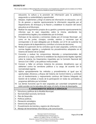DECRETO N°
“Por el cual se establece el Manual Específico de Funciones y de Competencias Laborales para los empleos de la Planta
de Personal de la Alcaldía de Santa Fe de Antioquia”
Página 31 de 168
Municipio Santa Fe de Antioquia
www.santafedeantioquia-antioquia.gov.co
Teléfono: (57) (4)8531136 Fax: (57) (4)8531101
Dirección: Carrera 9 N°9-22 Palacio Consistorial Mon y Velarde
(Parque Principal Santa Fe de Antioquia)
educación, la cultura y la provisión de información para la población,
asegurando su sostenibilidad y operatividad.
7. Adoptar, implementar y dirigir el sistema de información en educación, con el
fin de generar y reportar oportunamente la información requerida por el
Departamento de Antioquia y la Nación y establecer la situación del sector
educativo en el Municipio.
8. Realizar los seguimientos propios de su gestión y presentar oportunamente los
informes que le sean requeridos sobre la misma, atendiendo los
procedimientos legales y los establecidos por la Entidad.
9. Participar en las sesiones y comisiones citadas por el Concejo Municipal , así
como en las juntas, consejos, comités, eventos y reuniones que le
correspondan o le sean delegadas por el Alcalde, con el fin de sustentar los
temas propios de la dependencia y contribuir a la toma de decisiones.
10. Realizar la supervisión de los contratos que le sean asignados, conforme a las
normas legales vigentes y cumpliendo los procedimientos adoptados en el
Sistema de Gestión de la Calidad.
11. Concertar y evaluar los compromisos laborales y comportamentales del
personal a su cargo, conforme lo establecen las disposiciones legales vigentes
sobre la materia, los lineamientos impartidos por la Comisión Nacional del
Servicio Civil -CNSC- y las políticas institucionales.
12. Conocer y fallar en primera instancia los procesos disciplinarios que se
adelanten contra los servidores públicos a su cargo, de acuerdo con la
normatividad vigente.
13. Aplicar apropiadamente los métodos y procedimientos al igual que la
oportunidad, eficiencia y eficacia del Sistema de Control Interno y contribuir
con el mantenimiento y mejoramiento continuo del Sistema Integrado de
Gestión de la Calidad, a través de la participación en todas las actividades y
programas definidos por la Entidad.
14. Las demás funciones que le sean asignadas por autoridad competente que
estén acordes con la naturaleza del cargo, el nivel y el área de desempeño.
V. CONOCIMIENTOS BÁSICOS O ESENCIALES
1. Estructura y políticas de la Alcaldía Municipal.
2. Normatividad nacional y territorial.
3. Plan de Desarrollo.
4. Políticas públicas.
5. Planeación estratégica.
6. Gerencia de proyectos.
7. Procedimiento de trámites y registro de información.
8. Manejo de herramientas informáticas y de comunicación.
 