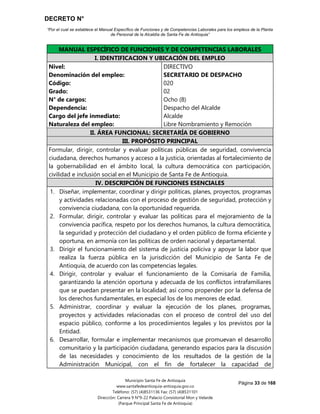 DECRETO N°
“Por el cual se establece el Manual Específico de Funciones y de Competencias Laborales para los empleos de la Planta
de Personal de la Alcaldía de Santa Fe de Antioquia”
Página 33 de 168
Municipio Santa Fe de Antioquia
www.santafedeantioquia-antioquia.gov.co
Teléfono: (57) (4)8531136 Fax: (57) (4)8531101
Dirección: Carrera 9 N°9-22 Palacio Consistorial Mon y Velarde
(Parque Principal Santa Fe de Antioquia)
MANUAL ESPECÍFICO DE FUNCIONES Y DE COMPETENCIAS LABORALES
I. IDENTIFICACION Y UBICACIÓN DEL EMPLEO
Nivel:
Denominación del empleo:
Código:
Grado:
N° de cargos:
Dependencia:
Cargo del jefe inmediato:
Naturaleza del empleo:
DIRECTIVO
SECRETARIO DE DESPACHO
020
02
Ocho (8)
Despacho del Alcalde
Alcalde
Libre Nombramiento y Remoción
II. ÁREA FUNCIONAL: SECRETARÍA DE GOBIERNO
III. PROPÓSITO PRINCIPAL
Formular, dirigir, controlar y evaluar políticas públicas de seguridad, convivencia
ciudadana, derechos humanos y acceso a la justicia, orientadas al fortalecimiento de
la gobernabilidad en el ámbito local, la cultura democrática con participación,
civilidad e inclusión social en el Municipio de Santa Fe de Antioquia.
IV. DESCRIPCIÓN DE FUNCIONES ESENCIALES
1. Diseñar, implementar, coordinar y dirigir políticas, planes, proyectos, programas
y actividades relacionadas con el proceso de gestión de seguridad, protección y
convivencia ciudadana, con la oportunidad requerida.
2. Formular, dirigir, controlar y evaluar las políticas para el mejoramiento de la
convivencia pacífica, respeto por los derechos humanos, la cultura democrática,
la seguridad y protección del ciudadano y el orden público de forma eficiente y
oportuna, en armonía con las políticas de orden nacional y departamental.
3. Dirigir el funcionamiento del sistema de justicia policiva y apoyar la labor que
realiza la fuerza pública en la jurisdicción del Municipio de Santa Fe de
Antioquia, de acuerdo con las competencias legales.
4. Dirigir, controlar y evaluar el funcionamiento de la Comisaría de Familia,
garantizando la atención oportuna y adecuada de los conflictos intrafamiliares
que se puedan presentar en la localidad; así como propender por la defensa de
los derechos fundamentales, en especial los de los menores de edad.
5. Administrar, coordinar y evaluar la ejecución de los planes, programas,
proyectos y actividades relacionadas con el proceso de control del uso del
espacio público, conforme a los procedimientos legales y los previstos por la
Entidad.
6. Desarrollar, formular e implementar mecanismos que promuevan el desarrollo
comunitario y la participación ciudadana, generando espacios para la discusión
de las necesidades y conocimiento de los resultados de la gestión de la
Administración Municipal, con el fin de fortalecer la capacidad de
 