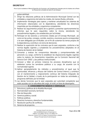 DECRETO N°
“Por el cual se establece el Manual Específico de Funciones y de Competencias Laborales para los empleos de la Planta
de Personal de la Alcaldía de Santa Fe de Antioquia”
Página 34 de 168
Municipio Santa Fe de Antioquia
www.santafedeantioquia-antioquia.gov.co
Teléfono: (57) (4)8531136 Fax: (57) (4)8531101
Dirección: Carrera 9 N°9-22 Palacio Consistorial Mon y Velarde
(Parque Principal Santa Fe de Antioquia)
gobernabilidad.
7. Dirigir las relaciones políticas de la Administración Municipal Central con las
entidades y organismos de todos los niveles, de manera fluida y eficiente.
8. Implementar estrategias para operar y mantener actualizados los sistemas de
información relacionados con la dependencia, atendiendo las directrices
impartidas por las entidades y organismos competentes.
9. Realizar los seguimientos propios de su gestión y presentar oportunamente los
informes que le sean requeridos sobre la misma, atendiendo los
procedimientos legales y los establecidos por la Entidad.
10. Participar en las sesiones y comisiones citadas por el Concejo Municipal , así
como en las juntas, consejos, comités, eventos y reuniones que le correspondan
o le sean delegadas por el Alcalde, con el fin de sustentar los temas propios de
la dependencia y contribuir a la toma de decisiones.
11. Realizar la supervisión de los contratos que le sean asignados, conforme a las
normas legales vigentes y cumpliendo los procedimientos adoptados en el
Sistema de Gestión de la Calidad.
12. Concertar y evaluar los compromisos laborales y comportamentales del
personal a su cargo, conforme lo establecen las disposiciones legales vigentes
sobre la materia, los lineamientos impartidos por la Comisión Nacional del
Servicio Civil -CNSC- y las políticas institucionales.
13. Conocer y fallar en primera instancia los procesos disciplinarios que se
adelanten contra los servidores públicos a su cargo, de acuerdo con la
normatividad vigente.
14. Aplicar apropiadamente los métodos y procedimientos al igual que la
oportunidad, eficiencia y eficacia del Sistema de Control Interno y contribuir
con el mantenimiento y mejoramiento continuo del Sistema Integrado de
Gestión de la Calidad, a través de la participación en todas las actividades y
programas definidos por la Entidad.
15. Las demás funciones que le sean asignadas por autoridad competente que
estén acordes con la naturaleza del cargo, el nivel y el área de desempeño.
V. CONOCIMIENTOS BÁSICOS O ESENCIALES
1. Estructura y políticas de la Alcaldía Municipal.
2. Normatividad nacional y territorial.
3. Plan de Desarrollo.
4. Gerencia pública y social.
5. Políticas públicas.
6. Derechos humanos y derechos fundamentales.
7. Resolución pacífica de conflictos.
8. Gerencia de proyectos.
 