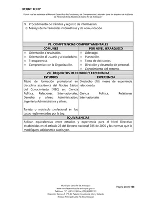 DECRETO N°
“Por el cual se establece el Manual Específico de Funciones y de Competencias Laborales para los empleos de la Planta
de Personal de la Alcaldía de Santa Fe de Antioquia”
Página 35 de 168
Municipio Santa Fe de Antioquia
www.santafedeantioquia-antioquia.gov.co
Teléfono: (57) (4)8531136 Fax: (57) (4)8531101
Dirección: Carrera 9 N°9-22 Palacio Consistorial Mon y Velarde
(Parque Principal Santa Fe de Antioquia)
9. Procedimiento de trámites y registro de información.
10. Manejo de herramientas informáticas y de comunicación.
VI. COMPETENCIAS COMPORTAMENTALES
COMUNES POR NIVEL JERÁRQUICO
 Orientación a resultados.
 Orientación al usuario y al ciudadano.
 Transparencia.
 Compromiso con la Organización.
 Liderazgo.
 Planeación.
 Toma de decisiones.
 Dirección y desarrollo de personal.
 Conocimiento del entorno.
VII. REQUISITOS DE ESTUDIO Y EXPERIENCIA
ESTUDIOS EXPERIENCIA
Título de formación profesional en
disciplina académica del Núcleo Básico
del Conocimiento (NBC) en: Ciencia
Política, Relaciones Internacionales;
Derecho y afines; Administración;
Ingeniería Administrativa y afines.
Tarjeta o matrícula profesional en los
casos reglamentados por la Ley.
Dieciocho (18) meses de experiencia
relacionada.
Ciencia Política, Relaciones
Internacionales
EQUIVALENCIAS
Aplican equivalencias entre estudios y experiencia para el Nivel Directivo,
establecidas en el artículo 25 del Decreto nacional 785 de 2005 y las normas que lo
modifiquen, adicionen o sustituyan.
 