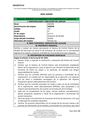 DECRETO N°
“Por el cual se establece el Manual Específico de Funciones y de Competencias Laborales para los empleos de la Planta
de Personal de la Alcaldía de Santa Fe de Antioquia”
Página 36 de 168
Municipio Santa Fe de Antioquia
www.santafedeantioquia-antioquia.gov.co
Teléfono: (57) (4)8531136 Fax: (57) (4)8531101
Dirección: Carrera 9 N°9-22 Palacio Consistorial Mon y Velarde
(Parque Principal Santa Fe de Antioquia)
NIVEL ASESOR
ASESOR Código 105 Grado 01
MANUAL ESPECÍFICO DE FUNCIONES Y DE COMPETENCIAS LABORALES
I. IDENTIFICACION Y UBICACIÓN DEL EMPLEO
Nivel:
Denominación del empleo:
Código:
Grado:
N° de cargos:
Dependencia:
Cargo del jefe inmediato:
Naturaleza del empleo:
ASESOR
ASESOR
105
01
Uno (1)
Despacho del Alcalde
Alcalde
Período Fijo
II. ÁREA FUNCIONAL: DESPACHO DEL ALCALDE
III. PROPÓSITO PRINCIPAL
Verificar y evaluar de manera permanente el Sistema de Control Interno de la
Alcaldía del Municipio de Santa Fe de Antioquia, de acuerdo con la normatividad
vigente en la materia y proponer al Alcalde las recomendaciones para mejorarlo.
IV. DESCRIPCIÓN DE FUNCIONES ESENCIALES
Según el artículo 12 de la Ley 87 de 1993:
a. Planear, dirigir y organizar la verificación y evaluación del Sistema de Control
Interno;
b. Verificar que el Sistema de Control Interno esté formalmente establecido
dentro de la organización y que su ejercicio sea intrínseco al desarrollo de las
funciones de todos los cargos y, en particular, de aquellos que tengan
responsabilidad de mando;
c. Verificar que los controles definidos para los procesos y actividades de la
organización, se cumplan por los responsables de su ejecución y en especial,
que las áreas o empleados encargados de la aplicación del régimen
disciplinario ejerzan adecuadamente esta función;
d. Verificar que los controles asociados con todas y cada una de las actividades
de la organización, estén adecuadamente definidos, sean apropiados y se
mejoren permanentemente, de acuerdo con la evolución de la entidad;
e. Velar por el cumplimiento de las leyes, normas, políticas, procedimientos,
planes, programas, proyectos y metas de la organización y recomendar los
ajustes necesarios;
f. Servir de apoyo a los directivos en el proceso de toma de decisiones, a fin que
se obtengan los resultados esperados;
g. Verificar los procesos relacionados con el manejo de los recursos, bienes y los
sistemas de información de la entidad y recomendar los correctivos que sean
 