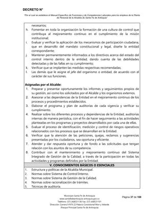 DECRETO N°
“Por el cual se establece el Manual Específico de Funciones y de Competencias Laborales para los empleos de la Planta
de Personal de la Alcaldía de Santa Fe de Antioquia”
Página 37 de 168
Municipio Santa Fe de Antioquia
www.santafedeantioquia-antioquia.gov.co
Teléfono: (57) (4)8531136 Fax: (57) (4)8531101
Dirección: Carrera 9 N°9-22 Palacio Consistorial Mon y Velarde
(Parque Principal Santa Fe de Antioquia)
necesarios;
h. Fomentar en toda la organización la formación de una cultura de control que
contribuya al mejoramiento continuo en el cumplimiento de la misión
institucional;
i. Evaluar y verificar la aplicación de los mecanismos de participación ciudadana,
que en desarrollo del mandato constitucional y legal, diseñe la entidad
correspondiente;
j. Mantener permanentemente informados a los directivos acerca del estado del
control interno dentro de la entidad, dando cuenta de las debilidades
detectadas y de las fallas en su cumplimiento;
k. Verificar que se implanten las medidas respectivas recomendadas;
l. Las demás que le asigne el jefe del organismo o entidad, de acuerdo con el
carácter de sus funciones.
Asignadas por el Alcalde:
1. Preparar y presentar oportunamente los informes y seguimientos propios de
su gestión, así como los solicitados por el Alcalde y los organismos externos.
2. Asesorar a las dependencias de la Entidad en el mejoramiento continuo de los
procesos y procedimientos establecidos.
3. Elaborar el programa y plan de auditorías de cada vigencia y verificar su
cumplimiento.
4. Realizar sobre los diferentes procesos y dependencias de la Entidad, auditorías
internas de manera periódica, con el fin de hacer seguimiento a las actividades
planteadas en los programas y proyectos desarrollados por cada una de ellas.
5. Evaluar el proceso de identificación, medición y control de riesgos operativos
relacionados con los procesos que se desarrollan en la Entidad.
6. Verificar que la atención de las peticiones, quejas, reclamos y sugerencias
presentadas por los ciudadanos, sea oportuna y eficiente.
7. Atender y dar respuesta oportuna y de fondo a las solicitudes que tengan
relación con los asuntos de su competencia.
8. Contribuir con el mantenimiento y mejoramiento continuo del Sistema
Integrado de Gestión de la Calidad, a través de la participación en todas las
actividades y programas definidos por la Entidad.
V. CONOCIMIENTOS BÁSICOS O ESENCIALES
1. Estructura y políticas de la Alcaldía Municipal.
2. Normas sobre Sistema de Control Interno.
3. Normas sobre Sistema de Gestión de la Calidad.
4. Normas sobre racionalización de trámites.
5. Técnicas de auditoría.
 