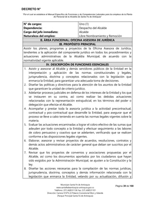 DECRETO N°
“Por el cual se establece el Manual Específico de Funciones y de Competencias Laborales para los empleos de la Planta
de Personal de la Alcaldía de Santa Fe de Antioquia”
Página 39 de 168
Municipio Santa Fe de Antioquia
www.santafedeantioquia-antioquia.gov.co
Teléfono: (57) (4)8531136 Fax: (57) (4)8531101
Dirección: Carrera 9 N°9-22 Palacio Consistorial Mon y Velarde
(Parque Principal Santa Fe de Antioquia)
N° de cargos:
Dependencia:
Cargo del jefe inmediato:
Naturaleza del empleo:
Uno (1)
Despacho del Alcalde
Alcalde
Libre Nombramiento y Remoción
II. ÁREA FUNCIONAL: OFICINA ASESORA DE JURÍDICA
III. PROPÓSITO PRINCIPAL
Asistir los planes, programas y proyectos de la Oficina Asesora de Jurídica,
tendientes a la aplicación del componente jurídico en todos los procedimientos y
actuaciones administrativas de la Alcaldía Municipal, de acuerdo con la
normatividad vigente aplicable.
IV. DESCRIPCIÓN DE FUNCIONES ESENCIALES
1. Asistir y asesorar al Alcalde y demás servidores públicos de la Entidad en la
interpretación y aplicación de las normas constitucionales y legales,
jurisprudencia, doctrina y conceptos relacionados con la legislación que
enmarca la Entidad, para garantizar una adecuada toma de decisiones.
2. Diseñar las políticas y directrices para la atención de los asuntos de la Entidad
que garanticen la unidad de criterio jurídico.
3. Adelantar procesos judiciales en defensa de los intereses de la Entidad y los que
se instauren en su contra, así como realizar las debidas actuaciones
relacionadas con la representación extrajudicial, en los términos del poder o
delegación que efectúe el Alcalde.
4. Acompañar y prestar toda la asesoría jurídica a la actividad precontractual,
contractual y pos-contractual que desarrolle la Entidad, para asegurar que el
proceso se lleve a cabo teniendo en cuenta las normas legales vigentes sobre la
materia.
5. Evaluar las actuaciones encaminadas a lograr el cobro efectivo de las sumas que
adeuden por todo concepto a la Entidad y efectuar seguimiento a las labores
de cobro persuasivo y coactivo que se adelanten, verificando que se realicen
conforme a las disposiciones legales vigentes.
6. Elaborar, asesorar y revisar proyectos de acuerdos, resoluciones, contratos y
demás actos administrativos de carácter general que deban ser suscritos por el
Alcalde.
7. Revisar que los proyectos de convenios y asociaciones propuestas por el
Alcalde, así como los documentos aportados por los ciudadanos que hayan
sido exigidos por la Administración Municipal, se ajusten a la Constitución y la
ley.
8. Diseñar las acciones necesarias para la compilación de las normas jurídicas,
jurisprudencia, doctrina, conceptos y demás información relacionada con la
legislación que enmarca la Entidad, velando por su actualización, difusión y
 