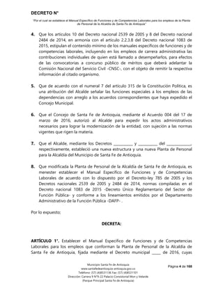 DECRETO N°
“Por el cual se establece el Manual Específico de Funciones y de Competencias Laborales para los empleos de la Planta
de Personal de la Alcaldía de Santa Fe de Antioquia”
Página 4 de 168
Municipio Santa Fe de Antioquia
www.santafedeantioquia-antioquia.gov.co
Teléfono: (57) (4)8531136 Fax: (57) (4)8531101
Dirección: Carrera 9 N°9-22 Palacio Consistorial Mon y Velarde
(Parque Principal Santa Fe de Antioquia)
4. Que los artículos 10 del Decreto nacional 2539 de 2005 y 8 del Decreto nacional
2484 de 2014, en armonía con el artículo 2.2.3.8 del Decreto nacional 1083 de
2015, estipulan el contenido mínimo de los manuales específicos de funciones y de
competencias laborales, incluyendo en los empleos de carrera administrativa las
contribuciones individuales de quien está llamado a desempeñarlos, para efectos
de las convocatorias a concurso público de méritos que deberá adelantar la
Comisión Nacional del Servicio Civil -CNSC-, con el objeto de remitir la respectiva
información al citado organismo.
5. Que de acuerdo con el numeral 7 del artículo 315 de la Constitución Política, es
una atribución del Alcalde señalar las funciones especiales a los empleos de las
dependencias con arreglo a los acuerdos correspondientes que haya expedido el
Concejo Municipal.
6. Que el Concejo de Santa Fe de Antioquia, mediante el Acuerdo 004 del 17 de
marzo de 2016, autorizó al Alcalde para expedir los actos administrativos
necesarios para lograr la modernización de la entidad, con sujeción a las normas
vigentes que rigen la materia.
7. Que el Alcalde, mediante los Decretos ___________ y ___________ del ______________,
respectivamente, estableció una nueva estructura y una nueva Planta de Personal
para la Alcaldía del Municipio de Santa Fe de Antioquia.
8. Que modificada la Planta de Personal de la Alcaldía de Santa Fe de Antioquia, es
menester establecer el Manual Específico de Funciones y de Competencias
Laborales de acuerdo con lo dispuesto por el Decreto-ley 785 de 2005 y los
Decretos nacionales 2539 de 2005 y 2484 de 2014, normas compiladas en el
Decreto nacional 1083 de 2015 -Decreto Único Reglamentario del Sector de
Función Pública- y conforme a los lineamientos emitidos por el Departamento
Administrativo de la Función Pública -DAFP- .
Por lo expuesto;
DECRETA:
ARTÍCULO 1°. Establecer el Manual Específico de Funciones y de Competencias
Laborales para los empleos que conforman la Planta de Personal de la Alcaldía de
Santa Fe de Antioquia, fijada mediante el Decreto municipal _____ de 2016, cuyas
 