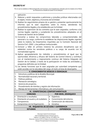 DECRETO N°
“Por el cual se establece el Manual Específico de Funciones y de Competencias Laborales para los empleos de la Planta
de Personal de la Alcaldía de Santa Fe de Antioquia”
Página 40 de 168
Municipio Santa Fe de Antioquia
www.santafedeantioquia-antioquia.gov.co
Teléfono: (57) (4)8531136 Fax: (57) (4)8531101
Dirección: Carrera 9 N°9-22 Palacio Consistorial Mon y Velarde
(Parque Principal Santa Fe de Antioquia)
aplicación.
9. Elaborar y asistir respuestas a peticiones y consultas jurídicas relacionadas con
el objeto, misión, objetivos y funciones de la Entidad.
10. Realizar los seguimientos propios de su gestión y presentar oportunamente los
informes que le sean requeridos sobre la misma, atendiendo los
procedimientos legales y los establecidos por la Entidad.
11. Realizar la supervisión de los contratos que le sean asignados, conforme a las
normas legales vigentes y cumpliendo los procedimientos adoptados en el
Sistema de Gestión de la Calidad.
12. Concertar y evaluar los compromisos laborales y comportamentales del
personal a su cargo, conforme lo establecen las disposiciones legales vigentes
sobre la materia, los lineamientos impartidos por la Comisión Nacional del
Servicio Civil -CNSC- y las políticas institucionales.
13. Conocer y fallar en primera instancia los procesos disciplinarios que se
adelanten contra los servidores públicos a su cargo, de acuerdo con la
normatividad vigente.
14. Aplicar apropiadamente los métodos y procedimientos al igual que la
oportunidad, eficiencia y eficacia del Sistema de Control Interno y contribuir
con el mantenimiento y mejoramiento continuo del Sistema Integrado de
Gestión de la Calidad, a través de la participación en todas las actividades y
programas definidos por la Entidad.
15. Las demás funciones que le sean asignadas por autoridad competente que
estén acordes con la naturaleza del cargo, el nivel y el área de desempeño.
V. CONOCIMIENTOS BÁSICOS O ESENCIALES
1. Estructura y políticas de la Alcaldía Municipal.
2. Normatividad nacional y territorial.
3. Políticas públicas.
4. Planeación estratégica.
5. Gerencia de proyectos.
6. Procedimiento de trámites y registro de información.
7. Manejo de herramientas informáticas y de comunicación.
VI. COMPETENCIAS COMPORTAMENTALES
COMUNES POR NIVEL JERÁRQUICO
 Orientación a resultados.
 Orientación al usuario y al ciudadano.
 Transparencia.
 Compromiso con la Organización.
 Experticia.
 Conocimiento del entorno.
 Construcción de relaciones.
 Iniciativa.
VII. REQUISITOS DE ESTUDIO Y EXPERIENCIA
ESTUDIOS EXPERIENCIA
 