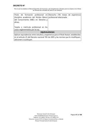 DECRETO N°
“Por el cual se establece el Manual Específico de Funciones y de Competencias Laborales para los empleos de la Planta
de Personal de la Alcaldía de Santa Fe de Antioquia”
Página 41 de 168
Municipio Santa Fe de Antioquia
www.santafedeantioquia-antioquia.gov.co
Teléfono: (57) (4)8531136 Fax: (57) (4)8531101
Dirección: Carrera 9 N°9-22 Palacio Consistorial Mon y Velarde
(Parque Principal Santa Fe de Antioquia)
Título de formación profesional en
disciplina académica del Núcleo Básico
del Conocimiento (NBC) en: Derecho y
afines.
Tarjeta o matrícula profesional en los
casos reglamentados por la Ley.
Dieciocho (18) meses de experiencia
profesional relacionada.
EQUIVALENCIAS
Aplican equivalencias entre estudios y experiencia para el Nivel Asesor, establecidas
en el artículo 25 del Decreto nacional 785 de 2005 y las normas que lo modifiquen,
adicionen o sustituyan.
 