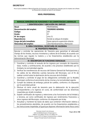 DECRETO N°
“Por el cual se establece el Manual Específico de Funciones y de Competencias Laborales para los empleos de la Planta
de Personal de la Alcaldía de Santa Fe de Antioquia”
Página 42 de 168
Municipio Santa Fe de Antioquia
www.santafedeantioquia-antioquia.gov.co
Teléfono: (57) (4)8531136 Fax: (57) (4)8531101
Dirección: Carrera 9 N°9-22 Palacio Consistorial Mon y Velarde
(Parque Principal Santa Fe de Antioquia)
NIVEL PROFESIONAL
TESORERO GENERAL Código 201 Grado 01
MANUAL ESPECÍFICO DE FUNCIONES Y DE COMPETENCIAS LABORALES
I. IDENTIFICACION Y UBICACIÓN DEL EMPLEO
Nivel:
Denominación del empleo:
Código:
Grado:
N° de cargos:
Dependencia:
Cargo del jefe inmediato:
Naturaleza del empleo:
PROFESIONAL
TESORERO GENERAL
201
01
Uno (1)
Donde se ubique el empleo
Quien ejerza la supervisión directa
Libre Nombramiento y Remoción
II. ÁREA FUNCIONAL: SECRETARÍA DE HACIENDA
III. PROPÓSITO PRINCIPAL
Ejecutar y controlar las operaciones de Tesorería para garantizar el adecuado
manejo de los fondos, recursos monetarios y valores de la Entidad, de acuerdo con
las normas que regulan la materia y a los lineamientos establecidos por la
Administración Municipal.
IV. DESCRIPCION DE FUNCIONES ESENCIALES
1. Coordinar y controlar el recaudo de los ingresos por concepto de impuestos,
tasas, multas y contribuciones, de acuerdo a los procesos establecidos por la
Entidad y la normatividad vigente.
2. Verificar las transferencias de recursos del Sistema General de Participaciones y
los saldos de las diferentes cuentas bancarias del Municipio, con el fin de
realizar control sobre la destinación de los recursos de la Entidad.
3. Coordinar y controlar el pago de las obligaciones contraídas por la Alcaldía
Municipal, conforme al vencimiento de las mismas y la normatividad vigente.
4. Cumplir las órdenes de embargo judicial de sueldos, conforme a lo dispuesto
por la autoridad judicial.
5. Efectuar el cierre anual de tesorería para la elaboración de la ejecución
correspondiente a la vigencia en curso, de conformidad con las directrices
impartidas por el jefe inmediato.
6. Expedir certificados de ingresos y retenciones a los funcionarios de la Entidad y
a terceros, así como certificados de ingresos por rendimientos financieros u
otros ingresos del Municipio, conforme a lo dispuesto por la ley.
7. Actualizar y mantener las bases de datos que contienen información relativa a
los procedimientos atendidos, de acuerdo con los lineamientos establecidos y
las instrucciones impartidas; al igual que disponer información tanto física como
 