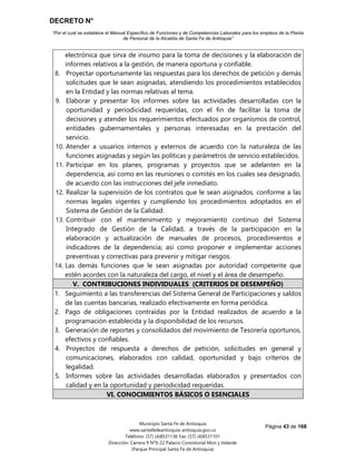 DECRETO N°
“Por el cual se establece el Manual Específico de Funciones y de Competencias Laborales para los empleos de la Planta
de Personal de la Alcaldía de Santa Fe de Antioquia”
Página 43 de 168
Municipio Santa Fe de Antioquia
www.santafedeantioquia-antioquia.gov.co
Teléfono: (57) (4)8531136 Fax: (57) (4)8531101
Dirección: Carrera 9 N°9-22 Palacio Consistorial Mon y Velarde
(Parque Principal Santa Fe de Antioquia)
electrónica que sirva de insumo para la toma de decisiones y la elaboración de
informes relativos a la gestión, de manera oportuna y confiable.
8. Proyectar oportunamente las respuestas para los derechos de petición y demás
solicitudes que le sean asignadas, atendiendo los procedimientos establecidos
en la Entidad y las normas relativas al tema.
9. Elaborar y presentar los informes sobre las actividades desarrolladas con la
oportunidad y periodicidad requeridas, con el fin de facilitar la toma de
decisiones y atender los requerimientos efectuados por organismos de control,
entidades gubernamentales y personas interesadas en la prestación del
servicio.
10. Atender a usuarios internos y externos de acuerdo con la naturaleza de las
funciones asignadas y según las políticas y parámetros de servicio establecidos.
11. Participar en los planes, programas y proyectos que se adelanten en la
dependencia, así como en las reuniones o comités en los cuales sea designado,
de acuerdo con las instrucciones del jefe inmediato.
12. Realizar la supervisión de los contratos que le sean asignados, conforme a las
normas legales vigentes y cumpliendo los procedimientos adoptados en el
Sistema de Gestión de la Calidad.
13. Contribuir con el mantenimiento y mejoramiento continuo del Sistema
Integrado de Gestión de la Calidad, a través de la participación en la
elaboración y actualización de manuales de procesos, procedimientos e
indicadores de la dependencia; así como proponer e implementar acciones
preventivas y correctivas para prevenir y mitigar riesgos.
14. Las demás funciones que le sean asignadas por autoridad competente que
estén acordes con la naturaleza del cargo, el nivel y el área de desempeño.
V. CONTRIBUCIONES INDIVIDUALES (CRITERIOS DE DESEMPEÑO)
1. Seguimiento a las transferencias del Sistema General de Participaciones y saldos
de las cuentas bancarias, realizado efectivamente en forma periódica.
2. Pago de obligaciones contraídas por la Entidad realizados de acuerdo a la
programación establecida y la disponibilidad de los recursos.
3. Generación de reportes y consolidados del movimiento de Tesorería oportunos,
efectivos y confiables.
4. Proyectos de respuesta a derechos de petición, solicitudes en general y
comunicaciones, elaborados con calidad, oportunidad y bajo criterios de
legalidad.
5. Informes sobre las actividades desarrolladas elaborados y presentados con
calidad y en la oportunidad y periodicidad requeridas.
VI. CONOCIMIENTOS BÁSICOS O ESENCIALES
 