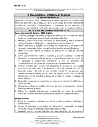 DECRETO N°
“Por el cual se establece el Manual Específico de Funciones y de Competencias Laborales para los empleos de la Planta
de Personal de la Alcaldía de Santa Fe de Antioquia”
Página 45 de 168
Municipio Santa Fe de Antioquia
www.santafedeantioquia-antioquia.gov.co
Teléfono: (57) (4)8531136 Fax: (57) (4)8531101
Dirección: Carrera 9 N°9-22 Palacio Consistorial Mon y Velarde
(Parque Principal Santa Fe de Antioquia)
II. ÁREA FUNCIONAL: SECRETARÍA DE GOBIERNO
III. PROPÓSITO PRINCIPAL
Garantizar a los niños, niñas, adolescentes y demás miembros de la familia del
Municipio de Santa Fe de Antioquia, su pleno y armonioso desarrollo, adelantando
acciones de prevención, restablecimiento y reparación de los derechos en
circunstancias de amenaza o vulneración, de acuerdo con las prescripciones de ley.
IV. DESCRIPCION DE FUNCIONES ESENCIALES
Según el artículo 86 de la Ley 1098 de 2006:
1. Garantizar, proteger, restablecer y reparar los derechos de los miembros de la
familia conculcados por situaciones de violencia intrafamiliar.
2. Atender y orientar a los niños, las niñas y los adolescentes y demás miembros
del grupo familiar en el ejercicio y restablecimiento de sus derechos.
3. Recibir denuncias y adoptar las medidas de emergencia y de protección
necesarias en casos de delitos contra los niños, las niñas y los adolescentes.
4. Recibir denuncias y tomar las medidas de protección en casos de violencia
intrafamiliar.
5. Definir provisionalmente sobre la custodia y cuidado personal, la cuota de
alimentos y la reglamentación de visitas, la suspensión de la vida en común de
los cónyuges o compañeros permanentes y fijar las cauciones de
comportamiento conyugal, en las situaciones de violencia intrafamiliar.
6. Practicar rescates para conjurar las situaciones de peligro en que pueda
encontrarse un niño, niña o adolescente, cuando la urgencia del caso lo
demande, previa valoración en una decisión escrita, de las pruebas que
demuestran que se reúnen en cada caso los requisitos para que proceda el
allanamiento con la finalidad exclusiva de efectuar el rescate y proteger al
menor de edad.
7. Desarrollar programas de prevención en materia de violencia intrafamiliar y
delitos sexuales.
8. Adoptar las medidas de restablecimiento de derechos en los casos de maltrato
infantil y denunciar el delito.
9. Aplicar las medidas policivas que correspondan en casos de conflictos
familiares, conforme a las atribuciones que le confiera el Concejo Municipal.
Otras funciones:
1. Emitir los conceptos ordenados por la ley, en las actuaciones judiciales o
administrativas.
2. Asumir la asistencia y protección del adolescente responsable de haber
infringido la ley penal ante el juez penal para adolescentes.
3. Conceder permiso para salir del país a los niños, las niñas y los adolescentes,
 