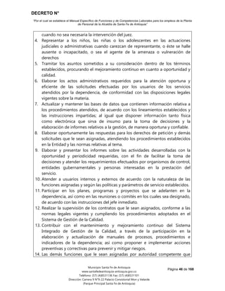 DECRETO N°
“Por el cual se establece el Manual Específico de Funciones y de Competencias Laborales para los empleos de la Planta
de Personal de la Alcaldía de Santa Fe de Antioquia”
Página 46 de 168
Municipio Santa Fe de Antioquia
www.santafedeantioquia-antioquia.gov.co
Teléfono: (57) (4)8531136 Fax: (57) (4)8531101
Dirección: Carrera 9 N°9-22 Palacio Consistorial Mon y Velarde
(Parque Principal Santa Fe de Antioquia)
cuando no sea necesaria la intervención del juez.
4. Representar a los niños, las niñas o los adolescentes en las actuaciones
judiciales o administrativas cuando carezcan de representante, o éste se halle
ausente o incapacitado, o sea el agente de la amenaza o vulneración de
derechos
5. Tramitar los asuntos sometidos a su consideración dentro de los términos
establecidos, procurando el mejoramiento continuo en cuanto a oportunidad y
calidad.
6. Elaborar los actos administrativos requeridos para la atención oportuna y
eficiente de las solicitudes efectuadas por los usuarios de los servicios
atendidos por la dependencia, de conformidad con las disposiciones legales
vigentes sobre la materia.
7. Actualizar y mantener las bases de datos que contienen información relativa a
los procedimientos atendidos, de acuerdo con los lineamientos establecidos y
las instrucciones impartidas; al igual que disponer información tanto física
como electrónica que sirva de insumo para la toma de decisiones y la
elaboración de informes relativos a la gestión, de manera oportuna y confiable.
8. Elaborar oportunamente las respuestas para los derechos de petición y demás
solicitudes que le sean asignadas, atendiendo los procedimientos establecidos
en la Entidad y las normas relativas al tema.
9. Elaborar y presentar los informes sobre las actividades desarrolladas con la
oportunidad y periodicidad requeridas, con el fin de facilitar la toma de
decisiones y atender los requerimientos efectuados por organismos de control,
entidades gubernamentales y personas interesadas en la prestación del
servicio.
10. Atender a usuarios internos y externos de acuerdo con la naturaleza de las
funciones asignadas y según las políticas y parámetros de servicio establecidos.
11. Participar en los planes, programas y proyectos que se adelanten en la
dependencia, así como en las reuniones o comités en los cuales sea designado,
de acuerdo con las instrucciones del jefe inmediato.
12. Realizar la supervisión de los contratos que le sean asignados, conforme a las
normas legales vigentes y cumpliendo los procedimientos adoptados en el
Sistema de Gestión de la Calidad.
13. Contribuir con el mantenimiento y mejoramiento continuo del Sistema
Integrado de Gestión de la Calidad, a través de la participación en la
elaboración y actualización de manuales de procesos, procedimientos e
indicadores de la dependencia; así como proponer e implementar acciones
preventivas y correctivas para prevenir y mitigar riesgos.
14. Las demás funciones que le sean asignadas por autoridad competente que
 