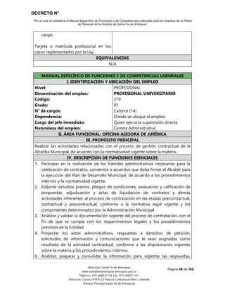 DECRETO N°
“Por el cual se establece el Manual Específico de Funciones y de Competencias Laborales para los empleos de la Planta
de Personal de la Alcaldía de Santa Fe de Antioquia”
Página 48 de 168
Municipio Santa Fe de Antioquia
www.santafedeantioquia-antioquia.gov.co
Teléfono: (57) (4)8531136 Fax: (57) (4)8531101
Dirección: Carrera 9 N°9-22 Palacio Consistorial Mon y Velarde
(Parque Principal Santa Fe de Antioquia)
cargo.
Tarjeta o matrícula profesional en los
casos reglamentados por la Ley.
EQUIVALENCIAS
N/A
UNIVERSITARIO Código 219 Grado 01
MANUAL ESPECÍFICO DE FUNCIONES Y DE COMPETENCIAS LABORALES
I. IDENTIFICACION Y UBICACIÓN DEL EMPLEO
Nivel:
Denominación del empleo:
Código:
Grado:
N° de cargos:
Dependencia:
Cargo del jefe inmediato:
Naturaleza del empleo:
PROFESIONAL
PROFESIONAL UNIVERSITARIO
219
01
Catorce (14)
Donde se ubique el empleo
Quien ejerza la supervisión directa
Carrera Administrativa
II. ÁREA FUNCIONAL: OFICINA ASESORA DE JURÍDICA
III. PROPÓSITO PRINCIPAL
Realizar las actividades relacionadas con el proceso de gestión contractual de la
Alcaldía Municipal, de acuerdo con la normatividad vigente sobre la materia.
IV. DESCRIPCION DE FUNCIONES ESENCIALES
1. Participar en la realización de los trámites administrativos necesarios para la
celebración de contratos, convenios o acuerdos que deba firmar el Alcalde para
la ejecución del Plan de Desarrollo Municipal, de acuerdo a los procedimientos
internos y la normatividad vigente.
2. Elaborar estudios previos, pliegos de condiciones, evaluación y calificación de
propuestas, adjudicación y actas de liquidación de contratos y demás
actividades inherentes al proceso de contratación en las etapas precontractual,
contractual y poscontractual, conforme a la normativa legal vigente y los
componentes determinados por la Administración Municipal.
3. Analizar y validar la documentación soporte del proceso de contratación, con el
fin de que se cumpla con los requerimientos legales y los procedimientos
previstos en la Entidad.
4. Proyectar los actos administrativos, respuestas a derechos de petición,
solicitudes de información y comunicaciones que le sean asignadas como
resultado de la actividad contractual, conforme a las disposiciones vigentes
sobre la materia y los procedimientos internos.
5. Analizar, preparar y consolidar la información para soportar las respuestas,
 