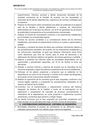 DECRETO N°
“Por el cual se establece el Manual Específico de Funciones y de Competencias Laborales para los empleos de la Planta
de Personal de la Alcaldía de Santa Fe de Antioquia”
Página 49 de 168
Municipio Santa Fe de Antioquia
www.santafedeantioquia-antioquia.gov.co
Teléfono: (57) (4)8531136 Fax: (57) (4)8531101
Dirección: Carrera 9 N°9-22 Palacio Consistorial Mon y Velarde
(Parque Principal Santa Fe de Antioquia)
requerimientos, informes, acciones y demás actuaciones derivadas de la
actividad contractual de la Entidad, de acuerdo con las necesidades y
solicitudes de las demás dependencias, organismos de control y entidades que
lo requieran.
6. Preparar la información sobre contratación que deba ser publicada en la página
web de la Alcaldía y demás plataformas y sistemas de información
determinados por la ley para los efectos, con el fin de garantizar los principios
de publicidad y transparencia en los procedimientos contractuales.
7. Preparar el Comité de Contratación conforme a los lineamientos establecidos
por la Entidad y la normatividad vigente.
8. Tramitar los asuntos sometidos a su consideración dentro de los términos
establecidos, procurando el mejoramiento continuo en cuanto a oportunidad y
calidad.
9. Actualizar y mantener las bases de datos que contienen información relativa a
los procedimientos atendidos, de acuerdo con los lineamientos establecidos y
las instrucciones impartidas; al igual que disponer información tanto física
como electrónica que sirva de insumo para la toma de decisiones y la
elaboración de informes relativos a la gestión, de manera oportuna y confiable.
10. Elaborar y presentar los informes sobre las actividades desarrolladas con la
oportunidad y periodicidad requeridas, con el fin de facilitar la toma de
decisiones.
11. Atender a usuarios internos y externos de acuerdo con la naturaleza de las
funciones asignadas y según las políticas y parámetros de servicio establecidos.
12. Participar en los planes, programas y proyectos que se adelanten en la
dependencia, así como en las reuniones o comités en los cuales sea designado,
de acuerdo con las instrucciones del jefe inmediato.
13. Realizar la supervisión de los contratos que le sean asignados, conforme a las
normas legales vigentes y cumpliendo los procedimientos adoptados en el
Sistema de Gestión de la Calidad.
14. Contribuir con el mantenimiento y mejoramiento continuo del Sistema
Integrado de Gestión de la Calidad, a través de la participación en la
elaboración y actualización de manuales de procesos, procedimientos e
indicadores de la dependencia; así como proponer e implementar acciones
preventivas y correctivas para prevenir y mitigar riesgos.
15. Las demás funciones que le sean asignadas por autoridad competente que
estén acordes con la naturaleza del cargo, el nivel y el área de desempeño.
V. CONTRIBUCIONES INDIVIDUALES (CRITERIOS DE DESEMPEÑO)
1. Actividades inherentes al proceso de contratación en las diferentes etapas,
realizadas oportunamente, con calidad y bajo criterios de legalidad.
 