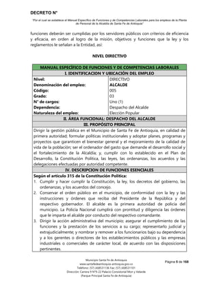 DECRETO N°
“Por el cual se establece el Manual Específico de Funciones y de Competencias Laborales para los empleos de la Planta
de Personal de la Alcaldía de Santa Fe de Antioquia”
Página 5 de 168
Municipio Santa Fe de Antioquia
www.santafedeantioquia-antioquia.gov.co
Teléfono: (57) (4)8531136 Fax: (57) (4)8531101
Dirección: Carrera 9 N°9-22 Palacio Consistorial Mon y Velarde
(Parque Principal Santa Fe de Antioquia)
funciones deberán ser cumplidas por los servidores públicos con criterios de eficiencia
y eficacia, en orden al logro de la misión, objetivos y funciones que la ley y los
reglamentos le señalan a la Entidad, así:
NIVEL DIRECTIVO
ALCALDE Código 005 Grado 03
MANUAL ESPECÍFICO DE FUNCIONES Y DE COMPETENCIAS LABORALES
I. IDENTIFICACION Y UBICACIÓN DEL EMPLEO
Nivel:
Denominación del empleo:
Código:
Grado:
N° de cargos:
Dependencia:
Naturaleza del empleo:
DIRECTIVO
ALCALDE
005
03
Uno (1)
Despacho del Alcalde
Elección Popular
II. ÁREA FUNCIONAL: DESPACHO DEL ALCALDE
III. PROPÓSITO PRINCIPAL
Dirigir la gestión pública en el Municipio de Santa Fe de Antioquia, en calidad de
primera autoridad; formular políticas institucionales y adoptar planes, programas y
proyectos que garanticen el bienestar general y el mejoramiento de la calidad de
vida de la población; ser el ordenador del gasto que demande el desarrollo social y
el fortalecimiento de la Alcaldía; y, cumplir con lo establecido en el Plan de
Desarrollo, la Constitución Política, las leyes, las ordenanzas, los acuerdos y las
delegaciones efectuadas por autoridad competente.
IV. DESCRIPCION DE FUNCIONES ESENCIALES
Según el artículo 315 de la Constitución Política:
1. Cumplir y hacer cumplir la Constitución, la ley, los decretos del gobierno, las
ordenanzas, y los acuerdos del concejo.
2. Conservar el orden público en el municipio, de conformidad con la ley y las
instrucciones y órdenes que reciba del Presidente de la República y del
respectivo gobernador. El alcalde es la primera autoridad de policía del
municipio. La Policía Nacional cumplirá con prontitud y diligencia las órdenes
que le imparta el alcalde por conducto del respectivo comandante.
3. Dirigir la acción administrativa del municipio; asegurar el cumplimiento de las
funciones y la prestación de los servicios a su cargo; representarlo judicial y
extrajudicialmente; y nombrar y remover a los funcionarios bajo su dependencia
y a los gerentes o directores de los establecimientos públicos y las empresas
industriales o comerciales de carácter local, de acuerdo con las disposiciones
pertinentes.
 