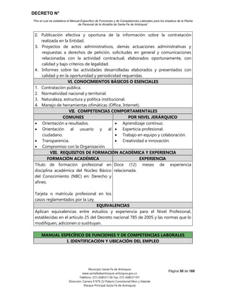 DECRETO N°
“Por el cual se establece el Manual Específico de Funciones y de Competencias Laborales para los empleos de la Planta
de Personal de la Alcaldía de Santa Fe de Antioquia”
Página 50 de 168
Municipio Santa Fe de Antioquia
www.santafedeantioquia-antioquia.gov.co
Teléfono: (57) (4)8531136 Fax: (57) (4)8531101
Dirección: Carrera 9 N°9-22 Palacio Consistorial Mon y Velarde
(Parque Principal Santa Fe de Antioquia)
2. Publicación efectiva y oportuna de la información sobre la contratación
realizada en la Entidad.
3. Proyectos de actos administrativos, demás actuaciones administrativas y
respuestas a derechos de petición, solicitudes en general y comunicaciones
relacionadas con la actividad contractual, elaborados oportunamente, con
calidad y bajo criterios de legalidad.
4. Informes sobre las actividades desarrolladas elaborados y presentados con
calidad y en la oportunidad y periodicidad requeridas.
VI. CONOCIMIENTOS BÁSICOS O ESENCIALES
1. Contratación pública.
2. Normatividad nacional y territorial.
3. Naturaleza, estructura y política institucional.
4. Manejo de herramientas ofimáticas (Office, Internet).
VII. COMPETENCIAS COMPORTAMENTALES
COMUNES POR NIVEL JERÁRQUICO
 Orientación a resultados.
 Orientación al usuario y al
ciudadano.
 Transparencia.
 Compromiso con la Organización.
 Aprendizaje continuo.
 Experticia profesional.
 Trabajo en equipo y colaboración.
 Creatividad e innovación.
VIII. REQUISITOS DE FORMACIÓN ACADÉMICA Y EXPERIENCIA
FORMACIÓN ACADÉMICA EXPERIENCIA
Título de formación profesional en
disciplina académica del Núcleo Básico
del Conocimiento (NBC) en: Derecho y
afines.
Tarjeta o matrícula profesional en los
casos reglamentados por la Ley.
Doce (12) meses de experiencia
relacionada.
EQUIVALENCIAS
Aplican equivalencias entre estudios y experiencia para el Nivel Profesional,
establecidas en el artículo 25 del Decreto nacional 785 de 2005 y las normas que lo
modifiquen, adicionen o sustituyan.
MANUAL ESPECÍFICO DE FUNCIONES Y DE COMPETENCIAS LABORALES
I. IDENTIFICACION Y UBICACIÓN DEL EMPLEO
 