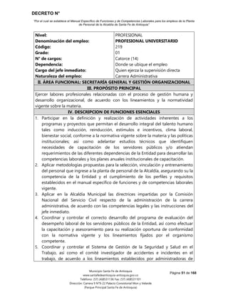 DECRETO N°
“Por el cual se establece el Manual Específico de Funciones y de Competencias Laborales para los empleos de la Planta
de Personal de la Alcaldía de Santa Fe de Antioquia”
Página 51 de 168
Municipio Santa Fe de Antioquia
www.santafedeantioquia-antioquia.gov.co
Teléfono: (57) (4)8531136 Fax: (57) (4)8531101
Dirección: Carrera 9 N°9-22 Palacio Consistorial Mon y Velarde
(Parque Principal Santa Fe de Antioquia)
Nivel:
Denominación del empleo:
Código:
Grado:
N° de cargos:
Dependencia:
Cargo del jefe inmediato:
Naturaleza del empleo:
PROFESIONAL
PROFESIONAL UNIVERSITARIO
219
01
Catorce (14)
Donde se ubique el empleo
Quien ejerza la supervisión directa
Carrera Administrativa
II. ÁREA FUNCIONAL: SECRETARÍA GENERAL Y GESTIÓN ORGANIZACIONAL
III. PROPÓSITO PRINCIPAL
Ejercer labores profesionales relacionadas con el proceso de gestión humana y
desarrollo organizacional, de acuerdo con los lineamientos y la normatividad
vigente sobre la materia.
IV. DESCRIPCION DE FUNCIONES ESENCIALES
1. Participar en la definición y realización de actividades inherentes a los
programas y proyectos que permitan el desarrollo integral del talento humano
tales como inducción, reinducción, estímulos e incentivos, clima laboral,
bienestar social, conforme a la normativa vigente sobre la materia y las políticas
institucionales; así como adelantar estudios técnicos que identifiquen
necesidades de capacitación de los servidores públicos y/o atiendan
requerimientos de las diferentes dependencias de la Entidad para desarrollar las
competencias laborales y los planes anuales institucionales de capacitación.
2. Aplicar metodologías propuestas para la selección, vinculación y entrenamiento
del personal que ingrese a la planta de personal de la Alcaldía, asegurando su la
competencia de la Entidad y el cumplimiento de los perfiles y requisitos
establecidos en el manual específico de funciones y de competencias laborales
vigente.
3. Aplicar en la Alcaldía Municipal las directrices impartidas por la Comisión
Nacional del Servicio Civil respecto de la administración de la carrera
administrativa, de acuerdo con las competencias legales y las instrucciones del
jefe inmediato.
4. Coordinar y controlar el correcto desarrollo del programa de evaluación del
desempeño laboral de los servidores públicos de la Entidad, así como efectuar
la capacitación y asesoramiento para su realización oportuna de conformidad
con la normativa vigente y los lineamientos fijados por el organismo
competente.
5. Coordinar y controlar el Sistema de Gestión de la Seguridad y Salud en el
Trabajo, así como el comité investigador de accidentes e incidentes en el
trabajo, de acuerdo a los lineamientos establecidos por administradoras de
 