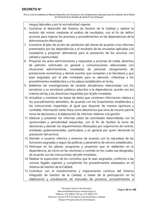 DECRETO N°
“Por el cual se establece el Manual Específico de Funciones y de Competencias Laborales para los empleos de la Planta
de Personal de la Alcaldía de Santa Fe de Antioquia”
Página 52 de 168
Municipio Santa Fe de Antioquia
www.santafedeantioquia-antioquia.gov.co
Teléfono: (57) (4)8531136 Fax: (57) (4)8531101
Dirección: Carrera 9 N°9-22 Palacio Consistorial Mon y Velarde
(Parque Principal Santa Fe de Antioquia)
riesgos laborales y por la normatividad vigente.
6. Coordinar el desarrollo del Sistema de Gestión de la Calidad y realizar la
revisión del mismo mediante el análisis de resultados, con el fin de definir
acciones para mejorar los procesos y procedimientos en las dependencias de la
Administración Municipal.
7. Coordinar el plan de acción de satisfación del cliente de acuerdo a los informes
presentados por las dependencias y el resultado de las encuestas aplicadas a la
ciudadanía y proponer alternativas para la prestación de los servicios con
calidad y oportunidad.
8. Proyectar los actos administrativos y respuestas a acciones de tutela, derechos
de petición, solicitudes en general y comunicaciones relacionadas con
situaciones administrativas, novedades de personal, otorgamiento de
prestaciones económicas y demás asuntos que competan a la Secretaría y que
sean asignados por el jefe inmediato para su atención, ciñéndose a los
procedimientos establecidos y a los plazos establecidos en la ley.
9. Adelantar las investigaciones de carácter disciplinario relacionadas con los
servidores y ex servidores públicos adscritos a la dependencia, acorde con los
criterios de ley y las directrices impartidas por el jefe inmediato.
10. Actualizar y mantener las bases de datos que contienen información relativa a
los procedimientos atendidos, de acuerdo con los lineamientos establecidos y
las instrucciones impartidas; al igual que disponer de manera oportuna y
confiable, información tanto física como electrónica que sirva de insumo para la
toma de decisiones y la elaboración de informes relativos a la gestión.
11. Elaborar y presentar los informes sobre las actividades desarrolladas con la
oportunidad y periodicidad requeridas, con el fin de facilitar la toma de
decisiones y atender los requerimientos efectuados por organismos de control,
entidades gubernamentales, particulares y en general por quien demande la
prestación del servicio.
12. Atender a usuarios internos y externos de acuerdo con la naturaleza de las
funciones asignadas y según las políticas y parámetros de servicio establecidos.
13. Participar en los planes, programas y proyectos que se adelanten en la
dependencia, así como en las reuniones o comités en los cuales sea designado,
de acuerdo con las instrucciones del jefe inmediato.
14. Realizar la supervisión de los contratos que le sean asignados, conforme a las
normas legales vigentes y cumpliendo los procedimientos adoptados en el
Sistema de Gestión de la Calidad.
15. Contribuir con el mantenimiento y mejoramiento continuo del Sistema
Integrado de Gestión de la Calidad, a través de la participación en la
elaboración y actualización de manuales de procesos, procedimientos e
 