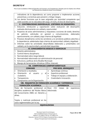 DECRETO N°
“Por el cual se establece el Manual Específico de Funciones y de Competencias Laborales para los empleos de la Planta
de Personal de la Alcaldía de Santa Fe de Antioquia”
Página 53 de 168
Municipio Santa Fe de Antioquia
www.santafedeantioquia-antioquia.gov.co
Teléfono: (57) (4)8531136 Fax: (57) (4)8531101
Dirección: Carrera 9 N°9-22 Palacio Consistorial Mon y Velarde
(Parque Principal Santa Fe de Antioquia)
indicadores de la dependencia; así como proponer e implementar acciones
preventivas y correctivas para prevenir y mitigar riesgos.
16. Las demás funciones que le sean asignadas por autoridad competente que
estén acordes con la naturaleza del cargo, el nivel y el área de desempeño.
V. CONTRIBUCIONES INDIVIDUALES (CRITERIOS DE DESEMPEÑO)
1. Inducción, reinducción y capacitación sobre evaluación del desempeño
realizada efectivamente con calidad y oportunidad.
2. Proyectos de actos administrativos y respuestas a acciones de tutela, derechos
de petición, solicitudes en general y comunicaciones, elaborados
oportunamente, con calidad y bajo criterios de legalidad.
3. Procesos disciplinarios contra los servidores y ex servidores públicos adscritos a
la dependencia, adelantados bajo criterios de oportunidad, calidad y legalidad.
4. Informes sobre las actividades desarrolladas elaborados y presentados con
calidad y en la oportunidad y periodicidad requeridas.
VI. CONOCIMIENTOS BÁSICOS O ESENCIALES
1. Derecho administrativo.
2. Control interno disciplinario.
3. Normatividad sobre riesgo laboral.
4. Normatividad relacionada con administración de personal.
5. Estructura y políticas de la Alcaldía Municipal.
6. Manejo de herramientas ofimáticas (Office, Internet).
VII. COMPETENCIAS COMPORTAMENTALES
COMUNES POR NIVEL JERÁRQUICO
 Orientación a resultados.
 Orientación al usuario y al
ciudadano.
 Transparencia.
 Compromiso con la Organización.
 Aprendizaje continuo.
 Experticia profesional.
 Trabajo en equipo y colaboración.
 Creatividad e innovación.
VIII. REQUISITOS DE FORMACIÓN ACADÉMICA Y EXPERIENCIA
FORMACIÓN ACADÉMICA EXPERIENCIA
Título de formación profesional en
disciplina académica del Núcleo Básico
del Conocimiento (NBC) en: Derecho y
afines.
Tarjeta o matrícula profesional en los
casos reglamentados por la Ley.
Doce (12) meses de experiencia
relacionada.
EQUIVALENCIAS
 