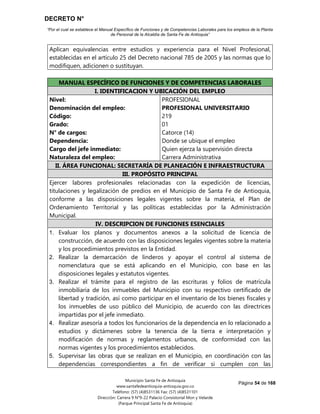 DECRETO N°
“Por el cual se establece el Manual Específico de Funciones y de Competencias Laborales para los empleos de la Planta
de Personal de la Alcaldía de Santa Fe de Antioquia”
Página 54 de 168
Municipio Santa Fe de Antioquia
www.santafedeantioquia-antioquia.gov.co
Teléfono: (57) (4)8531136 Fax: (57) (4)8531101
Dirección: Carrera 9 N°9-22 Palacio Consistorial Mon y Velarde
(Parque Principal Santa Fe de Antioquia)
Aplican equivalencias entre estudios y experiencia para el Nivel Profesional,
establecidas en el artículo 25 del Decreto nacional 785 de 2005 y las normas que lo
modifiquen, adicionen o sustituyan.
MANUAL ESPECÍFICO DE FUNCIONES Y DE COMPETENCIAS LABORALES
I. IDENTIFICACION Y UBICACIÓN DEL EMPLEO
Nivel:
Denominación del empleo:
Código:
Grado:
N° de cargos:
Dependencia:
Cargo del jefe inmediato:
Naturaleza del empleo:
PROFESIONAL
PROFESIONAL UNIVERSITARIO
219
01
Catorce (14)
Donde se ubique el empleo
Quien ejerza la supervisión directa
Carrera Administrativa
II. ÁREA FUNCIONAL: SECRETARÍA DE PLANEACIÓN E INFRAESTRUCTURA
III. PROPÓSITO PRINCIPAL
Ejercer labores profesionales relacionadas con la expedición de licencias,
titulaciones y legalización de predios en el Municipio de Santa Fe de Antioquia,
conforme a las disposiciones legales vigentes sobre la materia, el Plan de
Ordenamiento Territorial y las políticas establecidas por la Administración
Municipal.
IV. DESCRIPCION DE FUNCIONES ESENCIALES
1. Evaluar los planos y documentos anexos a la solicitud de licencia de
construcción, de acuerdo con las disposiciones legales vigentes sobre la materia
y los procedimientos previstos en la Entidad.
2. Realizar la demarcación de linderos y apoyar el control al sistema de
nomenclatura que se está aplicando en el Municipio, con base en las
disposiciones legales y estatutos vigentes.
3. Realizar el trámite para el registro de las escrituras y folios de matrícula
inmobiliaria de los inmuebles del Municipio con su respectivo certificado de
libertad y tradición, así como participar en el inventario de los bienes fiscales y
los inmuebles de uso público del Municipio, de acuerdo con las directrices
impartidas por el jefe inmediato.
4. Realizar asesoría a todos los funcionarios de la dependencia en lo relacionado a
estudios y dictámenes sobre la tenencia de la tierra e interpretación y
modificación de normas y reglamentos urbanos, de conformidad con las
normas vigentes y los procedimientos establecidos.
5. Supervisar las obras que se realizan en el Municipio, en coordinación con las
dependencias correspondientes a fin de verificar si cumplen con las
 