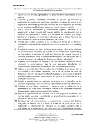 DECRETO N°
“Por el cual se establece el Manual Específico de Funciones y de Competencias Laborales para los empleos de la Planta
de Personal de la Alcaldía de Santa Fe de Antioquia”
Página 55 de 168
Municipio Santa Fe de Antioquia
www.santafedeantioquia-antioquia.gov.co
Teléfono: (57) (4)8531136 Fax: (57) (4)8531101
Dirección: Carrera 9 N°9-22 Palacio Consistorial Mon y Velarde
(Parque Principal Santa Fe de Antioquia)
especificaciones técnicas aprobadas y los procedimientos establecidos a nivel
nacional.
6. Coordinar y realizar actividades inherentes al proceso de titulación y
legalización de predios del Municipio y establecer medidas de control a los
propietarios de viviendas para el uso adecuado del espacio público, de acuerdo
con los requisitos establecidos en las normas vigentes sobre la materia.
7. Aplicar políticas municipales y normatividad vigente, tendiente a la
recuperación y buen manejo del espacio público, en coordinación con la
Secretaría de Transporte y Tránsito y la Secretaría de Gobierno y el apoyo
logístico en el proceso de incautación efectuado por la Policía Nacional, de
conformidad con los procedimientos previstos para tal fin.
8. Tramitar los asuntos sometidos a su consideración dentro de los términos
establecidos, procurando el mejoramiento continuo en cuanto a oportunidad y
calidad.
9. Actualizar y mantener las bases de datos que contienen información relativa a
los procedimientos atendidos, de acuerdo con los lineamientos establecidos y
las instrucciones impartidas; al igual que disponer de manera oportuna y
confiable, información tanto física como electrónica que sirva de insumo para la
toma de decisiones y la elaboración de informes relativos a la gestión.
10. Proyectar oportunamente las respuestas para los derechos de petición, demás
solicitudes y comunicaciones que le sean asignadas, atendiendo los
procedimientos establecidos en la Entidad y las normas relativas al tema.
11. Elaborar y presentar los informes sobre las actividades desarrolladas con la
oportunidad y periodicidad requeridas, con el fin de facilitar la toma de
decisiones y atender los requerimientos efectuados por organismos de control,
entidades gubernamentales, particulares y en general por quien demande la
prestación del servicio.
12. Atender a usuarios internos y externos de acuerdo con la naturaleza de las
funciones asignadas y según las políticas y parámetros de servicio establecidos.
13. Participar en los planes, programas y proyectos que se adelanten en la
dependencia, así como en las reuniones o comités en los cuales sea designado,
de acuerdo con las instrucciones del jefe inmediato.
14. Realizar la supervisión de los contratos que le sean asignados, conforme a las
normas legales vigentes y cumpliendo los procedimientos adoptados en el
Sistema de Gestión de la Calidad.
15. Contribuir con el mantenimiento y mejoramiento continuo del Sistema
Integrado de Gestión de la Calidad, a través de la participación en la
elaboración y actualización de manuales de procesos, procedimientos e
indicadores de la dependencia; así como proponer e implementar acciones
 