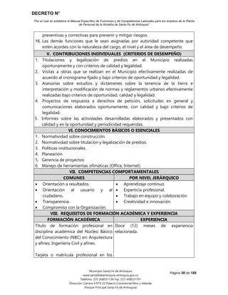 DECRETO N°
“Por el cual se establece el Manual Específico de Funciones y de Competencias Laborales para los empleos de la Planta
de Personal de la Alcaldía de Santa Fe de Antioquia”
Página 56 de 168
Municipio Santa Fe de Antioquia
www.santafedeantioquia-antioquia.gov.co
Teléfono: (57) (4)8531136 Fax: (57) (4)8531101
Dirección: Carrera 9 N°9-22 Palacio Consistorial Mon y Velarde
(Parque Principal Santa Fe de Antioquia)
preventivas y correctivas para prevenir y mitigar riesgos.
16. Las demás funciones que le sean asignadas por autoridad competente que
estén acordes con la naturaleza del cargo, el nivel y el área de desempeño.
V. CONTRIBUCIONES INDIVIDUALES (CRITERIOS DE DESEMPEÑO)
1. Titulaciones y legalización de predios en el Municipio realizadas
oportunamente y con criterios de calidad y legalidad.
2. Visitas a obras que se realizan en el Municipio efectivamente realizadas de
acuerdo al cronograma fijado y bajo criterios de oportunidad y legalidad.
3. Asesorías sobre estudios y dictámenes sobre la tenencia de la tierra e
interpretación y modificación de normas y reglamentos urbanos efectivamente
realizadas bajo criterios de oportunidad, calidad y legalidad.
4. Proyectos de respuesta a derechos de petición, solicitudes en general y
comunicaciones elaborados oportunamente, con calidad y bajo criterios de
legalidad.
5. Informes sobre las actividades desarrolladas elaborados y presentados con
calidad y en la oportunidad y periodicidad requeridas.
VI. CONOCIMIENTOS BÁSICOS O ESENCIALES
1. Normatividad sobre construcción.
2. Normatividad sobre titulación y legalización de predios.
3. Políticas institucionales.
4. Planeación.
5. Gerencia de proyectos
6. Manejo de herramientas ofimáticas (Office, Internet).
VII. COMPETENCIAS COMPORTAMENTALES
COMUNES POR NIVEL JERÁRQUICO
 Orientación a resultados.
 Orientación al usuario y al
ciudadano.
 Transparencia.
 Compromiso con la Organización.
 Aprendizaje continuo.
 Experticia profesional.
 Trabajo en equipo y colaboración.
 Creatividad e innovación.
VIII. REQUISITOS DE FORMACIÓN ACADÉMICA Y EXPERIENCIA
FORMACIÓN ACADÉMICA EXPERIENCIA
Título de formación profesional en
disciplina académica del Núcleo Básico
del Conocimiento (NBC) en: Arquitectura
y afines; Ingeniería Civil y afines.
Tarjeta o matrícula profesional en los
Doce (12) meses de experiencia
relacionada.
 
