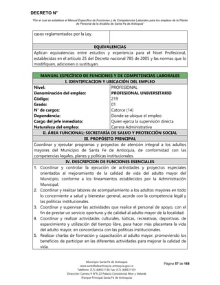 DECRETO N°
“Por el cual se establece el Manual Específico de Funciones y de Competencias Laborales para los empleos de la Planta
de Personal de la Alcaldía de Santa Fe de Antioquia”
Página 57 de 168
Municipio Santa Fe de Antioquia
www.santafedeantioquia-antioquia.gov.co
Teléfono: (57) (4)8531136 Fax: (57) (4)8531101
Dirección: Carrera 9 N°9-22 Palacio Consistorial Mon y Velarde
(Parque Principal Santa Fe de Antioquia)
casos reglamentados por la Ley.
EQUIVALENCIAS
Aplican equivalencias entre estudios y experiencia para el Nivel Profesional,
establecidas en el artículo 25 del Decreto nacional 785 de 2005 y las normas que lo
modifiquen, adicionen o sustituyan.
MANUAL ESPECÍFICO DE FUNCIONES Y DE COMPETENCIAS LABORALES
I. IDENTIFICACION Y UBICACIÓN DEL EMPLEO
Nivel:
Denominación del empleo:
Código:
Grado:
N° de cargos:
Dependencia:
Cargo del jefe inmediato:
Naturaleza del empleo:
PROFESIONAL
PROFESIONAL UNIVERSITARIO
219
01
Catorce (14)
Donde se ubique el empleo
Quien ejerza la supervisión directa
Carrera Administrativa
II. ÁREA FUNCIONAL: SECRETARÍA DE SALUD Y PROTECCIÓN SOCIAL
III. PROPÓSITO PRINCIPAL
Coordinar y ejecutar programas y proyectos de atención integral a los adultos
mayores del Municipio de Santa Fe de Antioquia, de conformidad con las
competencias legales, planes y políticas institucionales.
IV. DESCRIPCION DE FUNCIONES ESENCIALES
1. Coordinar y controlar la ejecución de actividades y proyectos especiales
orientados al mejoramiento de la calidad de vida del adulto mayor del
Municipio, conforme a los lineamientos establecidos por la Administración
Municipal.
2. Coordinar y realizar labores de acompañamiento a los adultos mayores en todo
lo concerniente a salud y bienestar general, acorde con la competencia legal y
las políticas institucionales.
3. Coordinar y supervisar las actividades que realice el personal de apoyo, con el
fin de prestar un servicio oportuno y de calidad al adulto mayor de la localidad.
4. Coordinar y realizar actividades culturales, lúdicas, recreativas, deportivas, de
esparcimiento y utilización del tiempo libre, para hacer más placentera la vida
del adulto mayor, en concordancia con las políticas institucionales.
5. Realizar charlas de formación y capacitación al adulto mayor, promoviendo los
beneficios de participar en las diferentes actividades para mejorar la calidad de
vida.
 