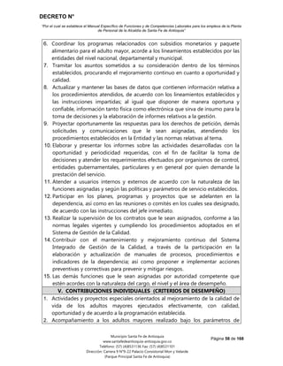 DECRETO N°
“Por el cual se establece el Manual Específico de Funciones y de Competencias Laborales para los empleos de la Planta
de Personal de la Alcaldía de Santa Fe de Antioquia”
Página 58 de 168
Municipio Santa Fe de Antioquia
www.santafedeantioquia-antioquia.gov.co
Teléfono: (57) (4)8531136 Fax: (57) (4)8531101
Dirección: Carrera 9 N°9-22 Palacio Consistorial Mon y Velarde
(Parque Principal Santa Fe de Antioquia)
6. Coordinar los programas relacionados con subsidios monetarios y paquete
alimentario para el adulto mayor, acorde a los lineamientos establecidos por las
entidades del nivel nacional, departamental y municipal.
7. Tramitar los asuntos sometidos a su consideración dentro de los términos
establecidos, procurando el mejoramiento continuo en cuanto a oportunidad y
calidad.
8. Actualizar y mantener las bases de datos que contienen información relativa a
los procedimientos atendidos, de acuerdo con los lineamientos establecidos y
las instrucciones impartidas; al igual que disponer de manera oportuna y
confiable, información tanto física como electrónica que sirva de insumo para la
toma de decisiones y la elaboración de informes relativos a la gestión.
9. Proyectar oportunamente las respuestas para los derechos de petición, demás
solicitudes y comunicaciones que le sean asignadas, atendiendo los
procedimientos establecidos en la Entidad y las normas relativas al tema.
10. Elaborar y presentar los informes sobre las actividades desarrolladas con la
oportunidad y periodicidad requeridas, con el fin de facilitar la toma de
decisiones y atender los requerimientos efectuados por organismos de control,
entidades gubernamentales, particulares y en general por quien demande la
prestación del servicio.
11. Atender a usuarios internos y externos de acuerdo con la naturaleza de las
funciones asignadas y según las políticas y parámetros de servicio establecidos.
12. Participar en los planes, programas y proyectos que se adelanten en la
dependencia, así como en las reuniones o comités en los cuales sea designado,
de acuerdo con las instrucciones del jefe inmediato.
13. Realizar la supervisión de los contratos que le sean asignados, conforme a las
normas legales vigentes y cumpliendo los procedimientos adoptados en el
Sistema de Gestión de la Calidad.
14. Contribuir con el mantenimiento y mejoramiento continuo del Sistema
Integrado de Gestión de la Calidad, a través de la participación en la
elaboración y actualización de manuales de procesos, procedimientos e
indicadores de la dependencia; así como proponer e implementar acciones
preventivas y correctivas para prevenir y mitigar riesgos.
15. Las demás funciones que le sean asignadas por autoridad competente que
estén acordes con la naturaleza del cargo, el nivel y el área de desempeño.
V. CONTRIBUCIONES INDIVIDUALES (CRITERIOS DE DESEMPEÑO)
1. Actividades y proyectos especiales orientados al mejoramiento de la calidad de
vida de los adultos mayores ejecutados efectivamente, con calidad,
oportunidad y de acuerdo a la programación establecida.
2. Acompañamiento a los adultos mayores realizado bajo los parámetros de
 