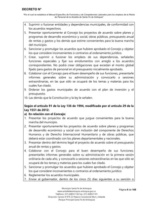 DECRETO N°
“Por el cual se establece el Manual Específico de Funciones y de Competencias Laborales para los empleos de la Planta
de Personal de la Alcaldía de Santa Fe de Antioquia”
Página 6 de 168
Municipio Santa Fe de Antioquia
www.santafedeantioquia-antioquia.gov.co
Teléfono: (57) (4)8531136 Fax: (57) (4)8531101
Dirección: Carrera 9 N°9-22 Palacio Consistorial Mon y Velarde
(Parque Principal Santa Fe de Antioquia)
4. Suprimir o fusionar entidades y dependencias municipales, de conformidad con
los acuerdos respectivos.
5. Presentar oportunamente al Concejo los proyectos de acuerdo sobre planes y
programas de desarrollo económico y social, obras públicas, presupuesto anual
de rentas y gastos y los demás que estime convenientes para la buena marcha
del municipio.
6. Sancionar y promulgar los acuerdos que hubiere aprobado el Concejo y objetar
los que considere inconvenientes o contrarios al ordenamiento jurídico.
7. Crear, suprimir o fusionar los empleos de sus dependencias, señalarles
funciones especiales y fijar sus emolumentos con arreglo a los acuerdos
correspondientes. No podrá crear obligaciones que excedan el monto global
fijado para gastos de personal en el presupuesto inicialmente aprobado.
8. Colaborar con el Concejo para el buen desempeño de sus funciones, presentarle
informes generales sobre su administración y convocarlo a sesiones
extraordinarias, en las que sólo se ocupará de los temas y materias para los
cuales fue citado.
9. Ordenar los gastos municipales de acuerdo con el plan de inversión y el
presupuesto.
10. Las demás que la Constitución y la ley le señalen.
Según el artículo 91 de la Ley 136 de 1994, modificado por el artículo 29 de la
Ley 1551 de 2012:
a) En relación con el Concejo:
1. Presentar los proyectos de acuerdo que juzgue convenientes para la buena
marcha del municipio.
2. Presentar oportunamente los proyectos de acuerdo sobre planes y programas
de desarrollo económico y social con inclusión del componente de Derechos
Humanos y de Derecho Internacional Humanitario y de obras públicas, que
deberá estar coordinado con los planes departamentales y nacionales.
3. Presentar dentro del término legal el proyecto de acuerdo sobre el presupuesto
anual de rentas y gastos.
4. Colaborar con el Concejo para el buen desempeño de sus funciones;
presentarles informes generales sobre su administración en la primera sesión
ordinaria de cada año, y convocarlo a sesiones extraordinarias en las que sólo se
ocupará de los temas y materias para los cuales fue citado.
5. Sancionar y promulgar los acuerdos que hubiere aprobado el Concejo y objetar
los que considere inconvenientes o contrarios al ordenamiento jurídico.
6. Reglamentar los acuerdos municipales.
7. Enviar al gobernador, dentro de los cinco (5) días siguientes a su sanción o
 