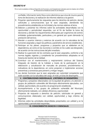 DECRETO N°
“Por el cual se establece el Manual Específico de Funciones y de Competencias Laborales para los empleos de la Planta
de Personal de la Alcaldía de Santa Fe de Antioquia”
Página 61 de 168
Municipio Santa Fe de Antioquia
www.santafedeantioquia-antioquia.gov.co
Teléfono: (57) (4)8531136 Fax: (57) (4)8531101
Dirección: Carrera 9 N°9-22 Palacio Consistorial Mon y Velarde
(Parque Principal Santa Fe de Antioquia)
confiable, información tanto física como electrónica que sirva de insumo para la
toma de decisiones y la realización de informes relativos a la gestión.
9. Proyectar oportunamente las respuestas para los derechos de petición, demás
solicitudes y comunicaciones que le sean asignadas, atendiendo los
procedimientos establecidos en la Entidad y las normas relativas al tema.
10. Elaborar y presentar los informes sobre las actividades desarrolladas con la
oportunidad y periodicidad requeridas, con el fin de facilitar la toma de
decisiones y atender los requerimientos efectuados por organismos de control,
entidades gubernamentales, particulares y en general por quien demande la
prestación del servicio.
11. Atender a usuarios internos y externos de acuerdo con la naturaleza de las
funciones asignadas y según las políticas y parámetros de servicio establecidos.
12. Participar en los planes, programas y proyectos que se adelanten en la
dependencia, así como en las reuniones o comités en los cuales sea designado,
de acuerdo con las instrucciones del jefe inmediato.
13. Realizar la supervisión de los contratos que le sean asignados, conforme a las
normas legales vigentes y cumpliendo los procedimientos adoptados en el
Sistema de Gestión de la Calidad.
14. Contribuir con el mantenimiento y mejoramiento continuo del Sistema
Integrado de Gestión de la Calidad, a través de la participación en la
elaboración y actualización de manuales de procesos, procedimientos e
indicadores de la dependencia; así como proponer e implementar acciones
preventivas y correctivas para prevenir y mitigar riesgos.
15. Las demás funciones que le sean asignadas por autoridad competente que
estén acordes con la naturaleza del cargo, el nivel y el área de desempeño.
V. CONTRIBUCIONES INDIVIDUALES (CRITERIOS DE DESEMPEÑO)
1. Programas y proyectos relacionados con la equidad de género y la atención a
grupos de población vulnerable del Municipio efectivamente ejecutados, con
calidad, oportunidad y de acuerdo a la programación establecida.
2. Acompañamiento a los grupos de población vulnerable del Municipio
efectivamente realizado, con calidad, eficiencia y oportunidad.
3. Proyectos de respuesta a derechos de petición, solicitudes en general y
comunicaciones elaborados con calidad, oportunidad y bajo criterios de
legalidad.
4. Informes sobre las actividades desarrolladas presentados con calidad y en la
oportunidad y periodicidad requeridas.
VI. CONOCIMIENTOS BÁSICOS O ESENCIALES
 