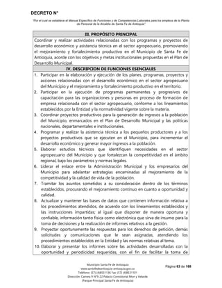 DECRETO N°
“Por el cual se establece el Manual Específico de Funciones y de Competencias Laborales para los empleos de la Planta
de Personal de la Alcaldía de Santa Fe de Antioquia”
Página 63 de 168
Municipio Santa Fe de Antioquia
www.santafedeantioquia-antioquia.gov.co
Teléfono: (57) (4)8531136 Fax: (57) (4)8531101
Dirección: Carrera 9 N°9-22 Palacio Consistorial Mon y Velarde
(Parque Principal Santa Fe de Antioquia)
III. PROPÓSITO PRINCIPAL
Coordinar y realizar actividades relacionadas con los programas y proyectos de
desarrollo económico y asistencia técnica en el sector agropecuario, promoviendo
el mejoramiento y fortalecimiento productivo en el Municipio de Santa Fe de
Antioquia, acorde con los objetivos y metas institucionales propuestas en el Plan de
Desarrollo Municipal.
IV. DESCRIPCION DE FUNCIONES ESENCIALES
1. Participar en la elaboración y ejecución de los planes, programas, proyectos y
acciones relacionadas con el desarrollo económico en el sector agropecuario
del Municipio y el mejoramiento y fortalecimiento productivo en el territorio.
2. Participar en la ejecución de programas permanentes y progresivos de
capacitación para las organizaciones y personas en proceso de formación de
empresa relacionada con el sector agropecuario, conforme a los lineamientos
establecidos por la Entidad y la normatividad vigente sobre la materia.
3. Coordinar proyectos productivos para la generación de ingresos a la población
del Municipio, enmarcados en el Plan de Desarrollo Municipal y las políticas
nacionales, departamentales e institucionales.
4. Programar y realizar la asistencia técnica a los pequeños productores y a los
proyectos productivos que se ejecuten en el Municipio, para incrementar el
desarrollo económico y generar mayor ingresos a la población.
5. Elaborar estudios técnicos que identifiquen necesidades en el sector
agropecuario del Municipio y que fortalezcan la competitividad en el ámbito
regional, bajo los parámetros y normas legales.
6. Liderar el enlace entre la Administración Municipal y los empresarios del
Municipio para adelantar estrategias encaminadas al mejoramiento de la
competitividad y la calidad de vida de la población.
7. Tramitar los asuntos sometidos a su consideración dentro de los términos
establecidos, procurando el mejoramiento continuo en cuanto a oportunidad y
calidad.
8. Actualizar y mantener las bases de datos que contienen información relativa a
los procedimientos atendidos, de acuerdo con los lineamientos establecidos y
las instrucciones impartidas; al igual que disponer de manera oportuna y
confiable, información tanto física como electrónica que sirva de insumo para la
toma de decisiones y la realización de informes relativos a la gestión.
9. Proyectar oportunamente las respuestas para los derechos de petición, demás
solicitudes y comunicaciones que le sean asignadas, atendiendo los
procedimientos establecidos en la Entidad y las normas relativas al tema.
10. Elaborar y presentar los informes sobre las actividades desarrolladas con la
oportunidad y periodicidad requeridas, con el fin de facilitar la toma de
 