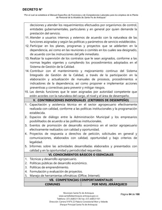 DECRETO N°
“Por el cual se establece el Manual Específico de Funciones y de Competencias Laborales para los empleos de la Planta
de Personal de la Alcaldía de Santa Fe de Antioquia”
Página 64 de 168
Municipio Santa Fe de Antioquia
www.santafedeantioquia-antioquia.gov.co
Teléfono: (57) (4)8531136 Fax: (57) (4)8531101
Dirección: Carrera 9 N°9-22 Palacio Consistorial Mon y Velarde
(Parque Principal Santa Fe de Antioquia)
decisiones y atender los requerimientos efectuados por organismos de control,
entidades gubernamentales, particulares y en general por quien demande la
prestación del servicio.
11. Atender a usuarios internos y externos de acuerdo con la naturaleza de las
funciones asignadas y según las políticas y parámetros de servicio establecidos.
12. Participar en los planes, programas y proyectos que se adelanten en la
dependencia, así como en las reuniones o comités en los cuales sea designado,
de acuerdo con las instrucciones del jefe inmediato.
13. Realizar la supervisión de los contratos que le sean asignados, conforme a las
normas legales vigentes y cumpliendo los procedimientos adoptados en el
Sistema de Gestión de la Calidad.
14. Contribuir con el mantenimiento y mejoramiento continuo del Sistema
Integrado de Gestión de la Calidad, a través de la participación en la
elaboración y actualización de manuales de procesos, procedimientos e
indicadores de la dependencia; así como proponer e implementar acciones
preventivas y correctivas para prevenir y mitigar riesgos.
15. Las demás funciones que le sean asignadas por autoridad competente que
estén acordes con la naturaleza del cargo, el nivel y el área de desempeño.
V. CONTRIBUCIONES INDIVIDUALES (CRITERIOS DE DESEMPEÑO)
1. Capacitación y asistencia técnica en el sector agropecuario efectivamente
realizada con calidad, conforme a las políticas institucionales y la programación
establecida.
2. Espacios de diálogo entre la Administración Municipal y los empresarios
posibilitados de acuerdo a las políticas institucionales.
3. Eventos de promoción de desarrollo económico en el sector agropecuario
efectivamente realizados con calidad y oportunidad.
4. Proyectos de respuesta a derechos de petición, solicitudes en general y
comunicaciones, elaborados con calidad, oportunidad y bajo criterios de
legalidad.
5. Informes sobre las actividades desarrolladas elaborados y presentados con
calidad y en la oportunidad y periodicidad requeridas.
VI. CONOCIMIENTOS BÁSICOS O ESENCIALES
1. Técnicas y desarrollo agropecuario.
2. Políticas públicas de desarrollo económico.
3. Políticas de emprendimiento.
4. Formulación y evaluación de proyectos.
5. Manejo de herramientas ofimáticas (Office, Internet).
VII. COMPETENCIAS COMPORTAMENTALES
COMUNES POR NIVEL JERÁRQUICO
 