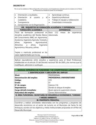 DECRETO N°
“Por el cual se establece el Manual Específico de Funciones y de Competencias Laborales para los empleos de la Planta
de Personal de la Alcaldía de Santa Fe de Antioquia”
Página 65 de 168
Municipio Santa Fe de Antioquia
www.santafedeantioquia-antioquia.gov.co
Teléfono: (57) (4)8531136 Fax: (57) (4)8531101
Dirección: Carrera 9 N°9-22 Palacio Consistorial Mon y Velarde
(Parque Principal Santa Fe de Antioquia)
 Orientación a resultados.
 Orientación al usuario y al
ciudadano.
 Transparencia.
 Compromiso con la Organización.
 Aprendizaje continuo.
 Experticia profesional.
 Trabajo en equipo y colaboración.
 Creatividad e innovación.
VIII. REQUISITOS DE FORMACIÓN ACADÉMICA Y EXPERIENCIA
FORMACIÓN ACADÉMICA EXPERIENCIA
Título de formación profesional en
disciplina académica del Núcleo Básico
del Conocimiento (NBC) en: Agronomía;
Zootecnia; Ingeniería Agrícola, Forestal y
afines; Ingeniería Agroindustrial,
Alimentos y afines; Ingeniería
Agronómica, Pecuaria y afines.
Tarjeta o matrícula profesional en los
casos reglamentados por la Ley.
Doce (12) meses de experiencia
relacionada.
EQUIVALENCIAS
Aplican equivalencias entre estudios y experiencia para el Nivel Profesional,
establecidas en el artículo 25 del Decreto nacional 785 de 2005 y las normas que lo
modifiquen, adicionen o sustituyan.
MANUAL ESPECÍFICO DE FUNCIONES Y DE COMPETENCIAS LABORALES
I. IDENTIFICACION Y UBICACIÓN DEL EMPLEO
Nivel:
Denominación del empleo:
Código:
Grado:
N° de cargos:
Dependencia:
Cargo del jefe inmediato:
Naturaleza del empleo:
PROFESIONAL
PROFESIONAL UNIVERSITARIO
219
01
Catorce (14)
Donde se ubique el empleo
Quien ejerza la supervisión directa
Carrera Administrativa
II. ÁREA FUNCIONAL: SECRETARÍA DE DESARROLLO ECONOMICO, TURISMO
Y MEDIO AMBIENTE
III. PROPÓSITO PRINCIPAL
Coordinar y realizar actividades relacionadas con los programas y proyectos de
desarrollo económico en el sector de turismo en el Municipio de Santa Fe de
Antioquia, acorde con los objetivos y metas institucionales propuestas en el Plan de
Desarrollo Municipal.
 