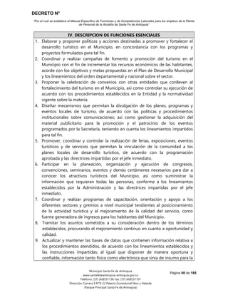 DECRETO N°
“Por el cual se establece el Manual Específico de Funciones y de Competencias Laborales para los empleos de la Planta
de Personal de la Alcaldía de Santa Fe de Antioquia”
Página 66 de 168
Municipio Santa Fe de Antioquia
www.santafedeantioquia-antioquia.gov.co
Teléfono: (57) (4)8531136 Fax: (57) (4)8531101
Dirección: Carrera 9 N°9-22 Palacio Consistorial Mon y Velarde
(Parque Principal Santa Fe de Antioquia)
IV. DESCRIPCION DE FUNCIONES ESENCIALES
1. Elaborar y proponer políticas y acciones destinadas a promover y fortalecer el
desarrollo turístico en el Municipio, en concordancia con los programas y
proyectos formulados para tal fin.
2. Coordinar y realizar campañas de fomento y promoción del turismo en el
Municipio con el fin de incrementar los recursos económicos de las habitantes,
acorde con los objetivos y metas propuestas en el Plan de Desarrollo Municipal
y los lineamientos del orden departamental y nacional sobre el sector.
3. Proponer la celebración de convenios con otras entidades que conlleven al
fortalecimiento del turismo en el Municipio, así como controlar su ejecución de
acuerdo con los procedimientos establecidos en la Entidad y la normatividad
vigente sobre la materia.
4. Diseñar mecanismos que permitan la divulgación de los planes, programas y
eventos locales de turismo, de acuerdo con las políticas y procedimientos
institucionales sobre comunicaciones; así como gestionar la adquisición del
material publicitario para la promoción y el patrocinio de los eventos
programados por la Secretaría, teniendo en cuenta los lineamientos impartidos
para tal fin.
5. Promover, coordinar y controlar la realización de ferias, exposiciones, eventos
turísticos y de servicios que permitan la vinculación de la comunidad a los
planes locales de desarrollo turístico, de acuerdo con la programación
aprobada y las directrices impartidas por el jefe inmediato.
6. Participar en la planeación, organización y ejecución de congresos,
convenciones, seminarios, eventos y demás certámenes necesarios para dar a
conocer los atractivos turísticos del Municipio, así como suministrar la
información que requieran todas las personas, conforme a los lineamientos
establecidos por la Administración y las directrices impartidas por el jefe
inmediato.
7. Coordinar y realizar programas de capacitación, orientación y apoyo a los
diferentes sectores y gremios a nivel municipal tendientes al posicionamiento
de la actividad turística y al mejoramiento de la calidad del servicio, como
fuente generadora de ingresos para los habitantes del Municipio.
8. Tramitar los asuntos sometidos a su consideración dentro de los términos
establecidos, procurando el mejoramiento continuo en cuanto a oportunidad y
calidad.
9. Actualizar y mantener las bases de datos que contienen información relativa a
los procedimientos atendidos, de acuerdo con los lineamientos establecidos y
las instrucciones impartidas; al igual que disponer de manera oportuna y
confiable, información tanto física como electrónica que sirva de insumo para la
 