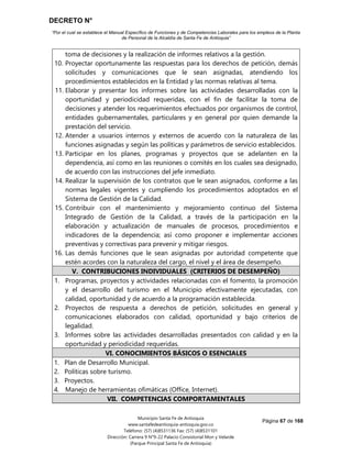 DECRETO N°
“Por el cual se establece el Manual Específico de Funciones y de Competencias Laborales para los empleos de la Planta
de Personal de la Alcaldía de Santa Fe de Antioquia”
Página 67 de 168
Municipio Santa Fe de Antioquia
www.santafedeantioquia-antioquia.gov.co
Teléfono: (57) (4)8531136 Fax: (57) (4)8531101
Dirección: Carrera 9 N°9-22 Palacio Consistorial Mon y Velarde
(Parque Principal Santa Fe de Antioquia)
toma de decisiones y la realización de informes relativos a la gestión.
10. Proyectar oportunamente las respuestas para los derechos de petición, demás
solicitudes y comunicaciones que le sean asignadas, atendiendo los
procedimientos establecidos en la Entidad y las normas relativas al tema.
11. Elaborar y presentar los informes sobre las actividades desarrolladas con la
oportunidad y periodicidad requeridas, con el fin de facilitar la toma de
decisiones y atender los requerimientos efectuados por organismos de control,
entidades gubernamentales, particulares y en general por quien demande la
prestación del servicio.
12. Atender a usuarios internos y externos de acuerdo con la naturaleza de las
funciones asignadas y según las políticas y parámetros de servicio establecidos.
13. Participar en los planes, programas y proyectos que se adelanten en la
dependencia, así como en las reuniones o comités en los cuales sea designado,
de acuerdo con las instrucciones del jefe inmediato.
14. Realizar la supervisión de los contratos que le sean asignados, conforme a las
normas legales vigentes y cumpliendo los procedimientos adoptados en el
Sistema de Gestión de la Calidad.
15. Contribuir con el mantenimiento y mejoramiento continuo del Sistema
Integrado de Gestión de la Calidad, a través de la participación en la
elaboración y actualización de manuales de procesos, procedimientos e
indicadores de la dependencia; así como proponer e implementar acciones
preventivas y correctivas para prevenir y mitigar riesgos.
16. Las demás funciones que le sean asignadas por autoridad competente que
estén acordes con la naturaleza del cargo, el nivel y el área de desempeño.
V. CONTRIBUCIONES INDIVIDUALES (CRITERIOS DE DESEMPEÑO)
1. Programas, proyectos y actividades relacionadas con el fomento, la promoción
y el desarrollo del turismo en el Municipio efectivamente ejecutadas, con
calidad, oportunidad y de acuerdo a la programación establecida.
2. Proyectos de respuesta a derechos de petición, solicitudes en general y
comunicaciones elaborados con calidad, oportunidad y bajo criterios de
legalidad.
3. Informes sobre las actividades desarrolladas presentados con calidad y en la
oportunidad y periodicidad requeridas.
VI. CONOCIMIENTOS BÁSICOS O ESENCIALES
1. Plan de Desarrollo Municipal.
2. Políticas sobre turismo.
3. Proyectos.
4. Manejo de herramientas ofimáticas (Office, Internet).
VII. COMPETENCIAS COMPORTAMENTALES
 